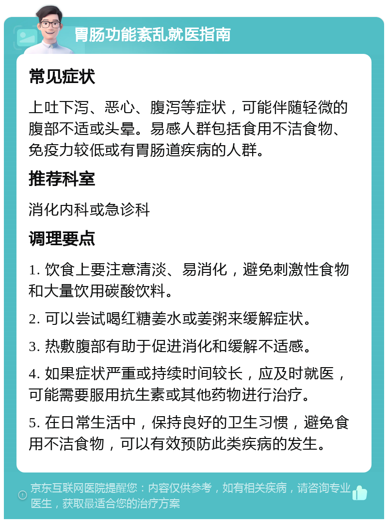 胃肠功能紊乱就医指南 常见症状 上吐下泻、恶心、腹泻等症状，可能伴随轻微的腹部不适或头晕。易感人群包括食用不洁食物、免疫力较低或有胃肠道疾病的人群。 推荐科室 消化内科或急诊科 调理要点 1. 饮食上要注意清淡、易消化，避免刺激性食物和大量饮用碳酸饮料。 2. 可以尝试喝红糖姜水或姜粥来缓解症状。 3. 热敷腹部有助于促进消化和缓解不适感。 4. 如果症状严重或持续时间较长，应及时就医，可能需要服用抗生素或其他药物进行治疗。 5. 在日常生活中，保持良好的卫生习惯，避免食用不洁食物，可以有效预防此类疾病的发生。