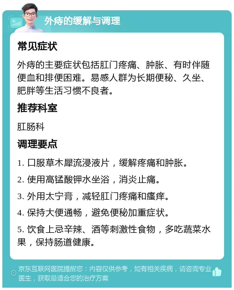 外痔的缓解与调理 常见症状 外痔的主要症状包括肛门疼痛、肿胀、有时伴随便血和排便困难。易感人群为长期便秘、久坐、肥胖等生活习惯不良者。 推荐科室 肛肠科 调理要点 1. 口服草木犀流浸液片，缓解疼痛和肿胀。 2. 使用高锰酸钾水坐浴，消炎止痛。 3. 外用太宁膏，减轻肛门疼痛和瘙痒。 4. 保持大便通畅，避免便秘加重症状。 5. 饮食上忌辛辣、酒等刺激性食物，多吃蔬菜水果，保持肠道健康。