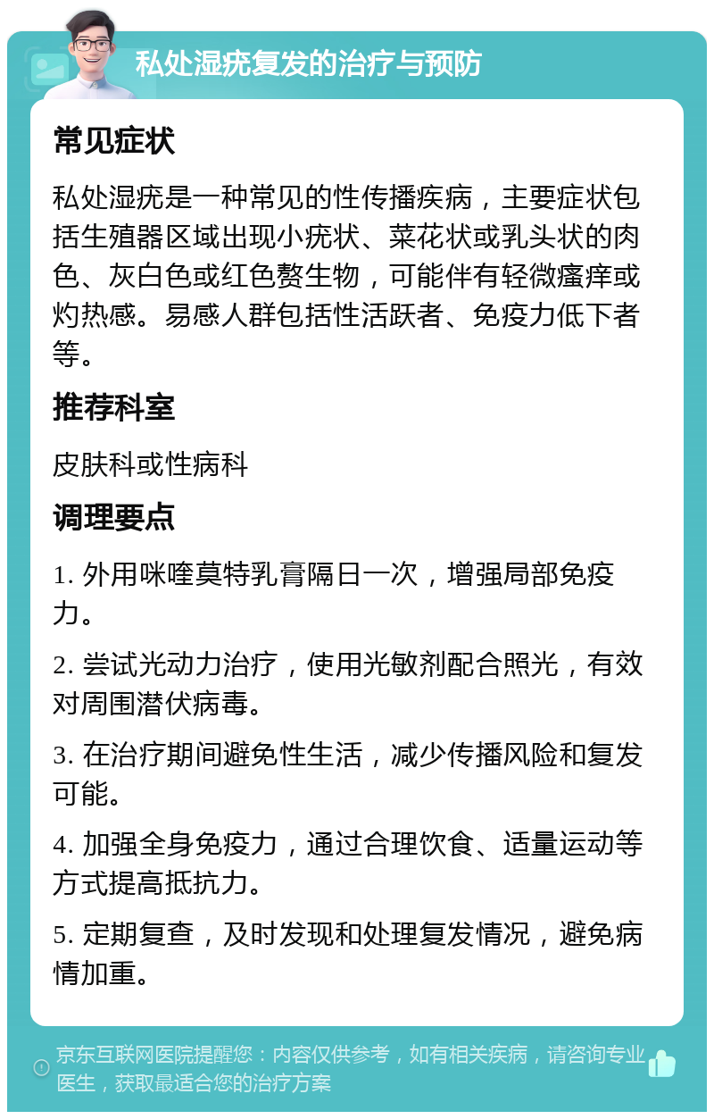 私处湿疣复发的治疗与预防 常见症状 私处湿疣是一种常见的性传播疾病，主要症状包括生殖器区域出现小疣状、菜花状或乳头状的肉色、灰白色或红色赘生物，可能伴有轻微瘙痒或灼热感。易感人群包括性活跃者、免疫力低下者等。 推荐科室 皮肤科或性病科 调理要点 1. 外用咪喹莫特乳膏隔日一次，增强局部免疫力。 2. 尝试光动力治疗，使用光敏剂配合照光，有效对周围潜伏病毒。 3. 在治疗期间避免性生活，减少传播风险和复发可能。 4. 加强全身免疫力，通过合理饮食、适量运动等方式提高抵抗力。 5. 定期复查，及时发现和处理复发情况，避免病情加重。