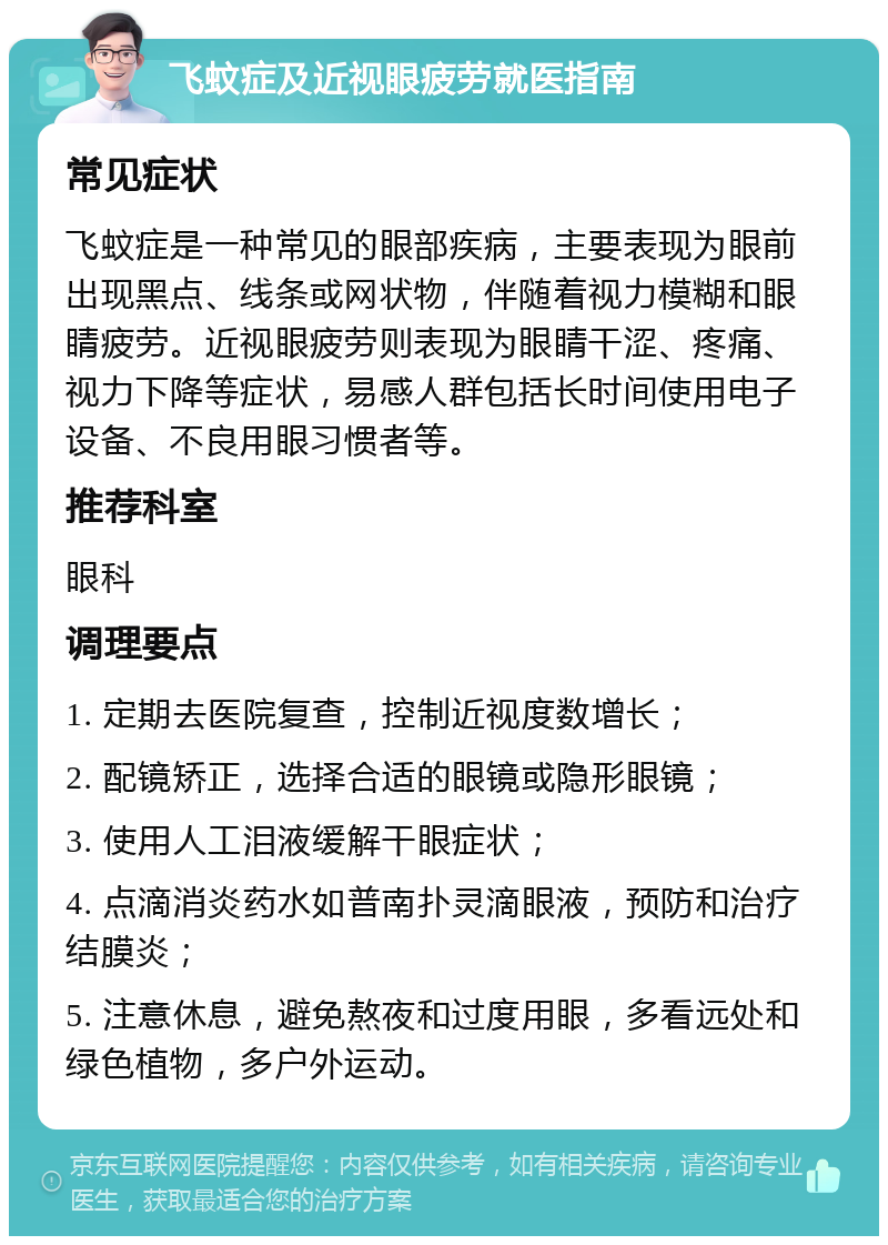 飞蚊症及近视眼疲劳就医指南 常见症状 飞蚊症是一种常见的眼部疾病，主要表现为眼前出现黑点、线条或网状物，伴随着视力模糊和眼睛疲劳。近视眼疲劳则表现为眼睛干涩、疼痛、视力下降等症状，易感人群包括长时间使用电子设备、不良用眼习惯者等。 推荐科室 眼科 调理要点 1. 定期去医院复查，控制近视度数增长； 2. 配镜矫正，选择合适的眼镜或隐形眼镜； 3. 使用人工泪液缓解干眼症状； 4. 点滴消炎药水如普南扑灵滴眼液，预防和治疗结膜炎； 5. 注意休息，避免熬夜和过度用眼，多看远处和绿色植物，多户外运动。