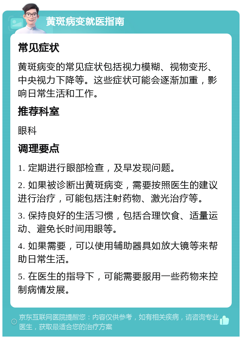 黄斑病变就医指南 常见症状 黄斑病变的常见症状包括视力模糊、视物变形、中央视力下降等。这些症状可能会逐渐加重，影响日常生活和工作。 推荐科室 眼科 调理要点 1. 定期进行眼部检查，及早发现问题。 2. 如果被诊断出黄斑病变，需要按照医生的建议进行治疗，可能包括注射药物、激光治疗等。 3. 保持良好的生活习惯，包括合理饮食、适量运动、避免长时间用眼等。 4. 如果需要，可以使用辅助器具如放大镜等来帮助日常生活。 5. 在医生的指导下，可能需要服用一些药物来控制病情发展。