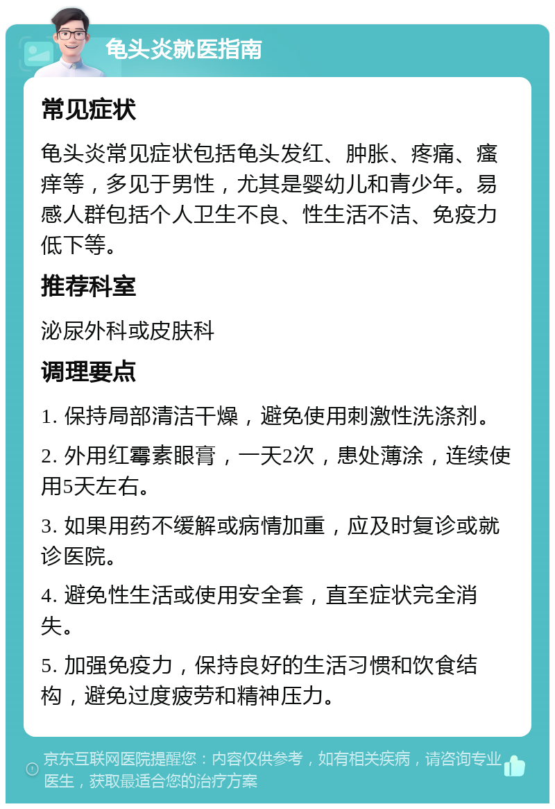 龟头炎就医指南 常见症状 龟头炎常见症状包括龟头发红、肿胀、疼痛、瘙痒等，多见于男性，尤其是婴幼儿和青少年。易感人群包括个人卫生不良、性生活不洁、免疫力低下等。 推荐科室 泌尿外科或皮肤科 调理要点 1. 保持局部清洁干燥，避免使用刺激性洗涤剂。 2. 外用红霉素眼膏，一天2次，患处薄涂，连续使用5天左右。 3. 如果用药不缓解或病情加重，应及时复诊或就诊医院。 4. 避免性生活或使用安全套，直至症状完全消失。 5. 加强免疫力，保持良好的生活习惯和饮食结构，避免过度疲劳和精神压力。