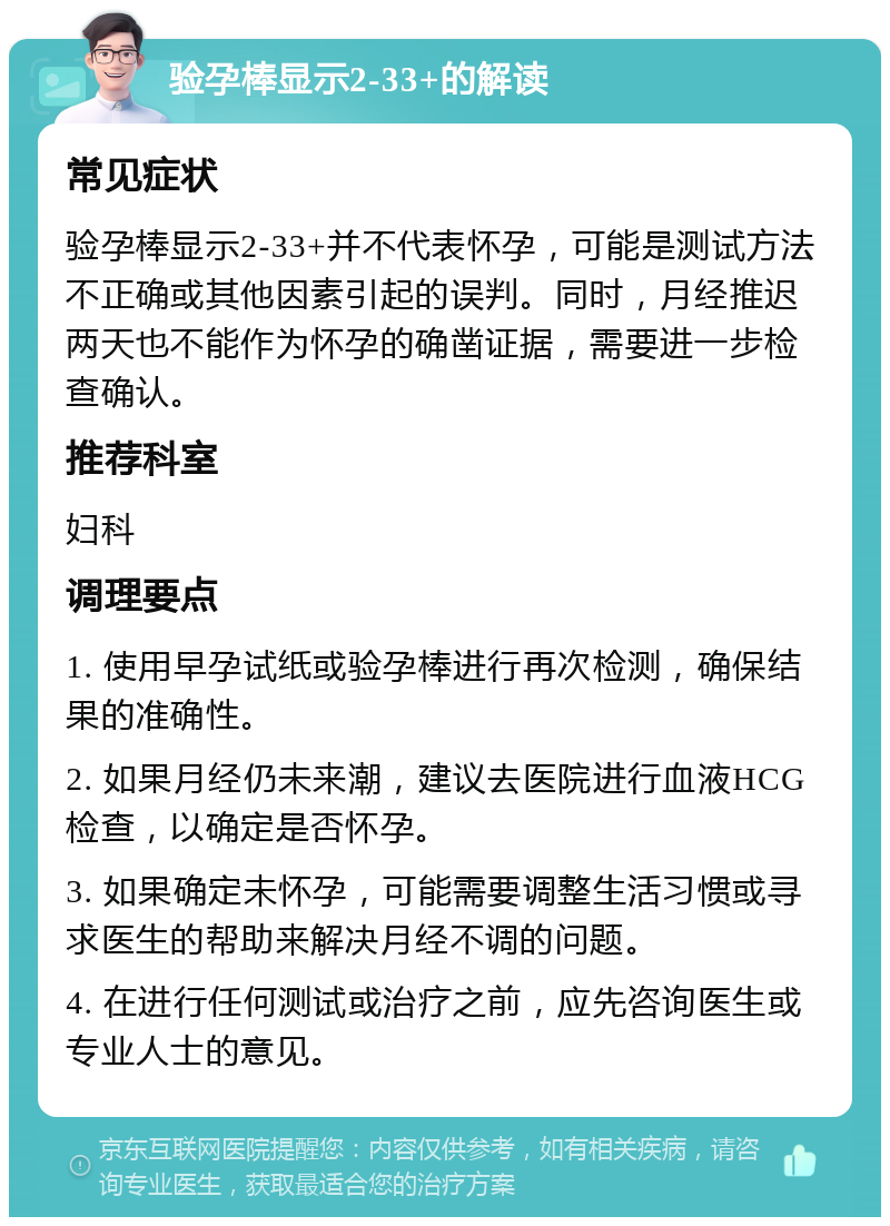 验孕棒显示2-33+的解读 常见症状 验孕棒显示2-33+并不代表怀孕，可能是测试方法不正确或其他因素引起的误判。同时，月经推迟两天也不能作为怀孕的确凿证据，需要进一步检查确认。 推荐科室 妇科 调理要点 1. 使用早孕试纸或验孕棒进行再次检测，确保结果的准确性。 2. 如果月经仍未来潮，建议去医院进行血液HCG检查，以确定是否怀孕。 3. 如果确定未怀孕，可能需要调整生活习惯或寻求医生的帮助来解决月经不调的问题。 4. 在进行任何测试或治疗之前，应先咨询医生或专业人士的意见。