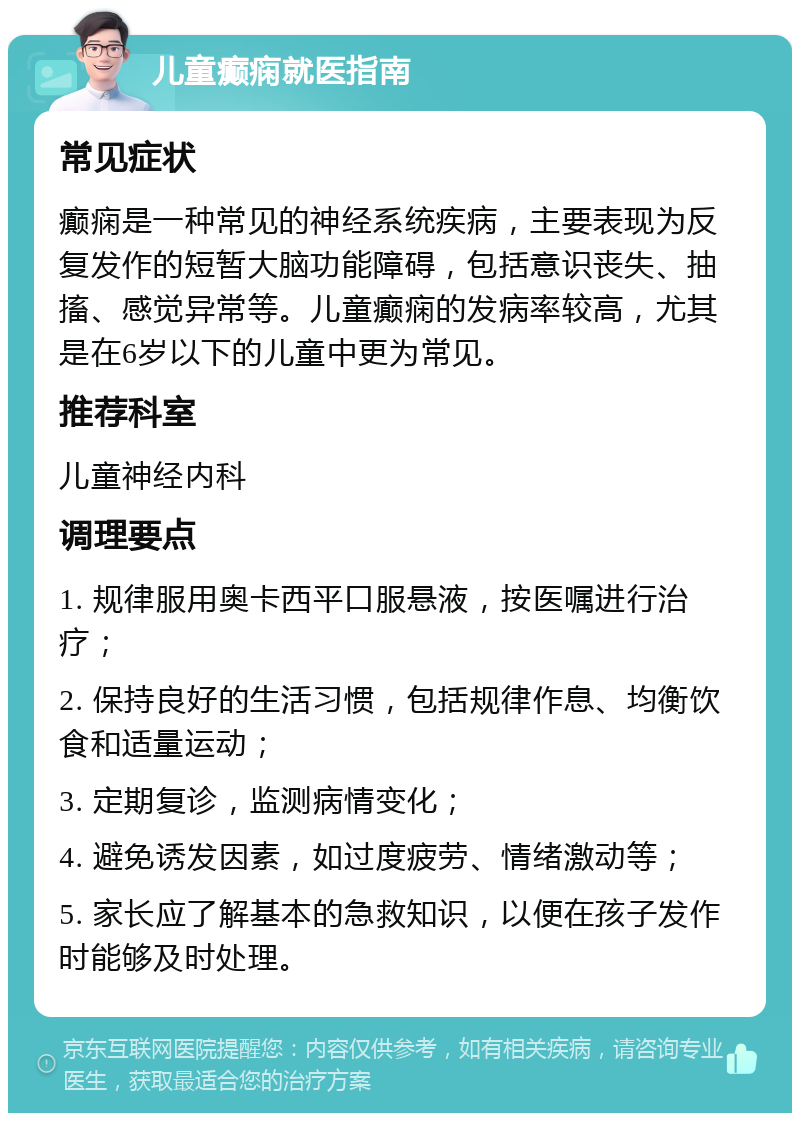 儿童癫痫就医指南 常见症状 癫痫是一种常见的神经系统疾病，主要表现为反复发作的短暂大脑功能障碍，包括意识丧失、抽搐、感觉异常等。儿童癫痫的发病率较高，尤其是在6岁以下的儿童中更为常见。 推荐科室 儿童神经内科 调理要点 1. 规律服用奥卡西平口服悬液，按医嘱进行治疗； 2. 保持良好的生活习惯，包括规律作息、均衡饮食和适量运动； 3. 定期复诊，监测病情变化； 4. 避免诱发因素，如过度疲劳、情绪激动等； 5. 家长应了解基本的急救知识，以便在孩子发作时能够及时处理。