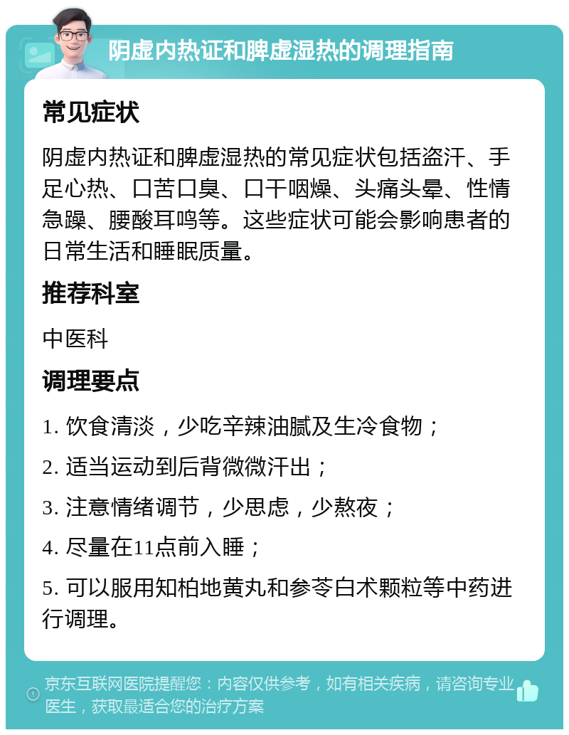 阴虚内热证和脾虚湿热的调理指南 常见症状 阴虚内热证和脾虚湿热的常见症状包括盗汗、手足心热、口苦口臭、口干咽燥、头痛头晕、性情急躁、腰酸耳鸣等。这些症状可能会影响患者的日常生活和睡眠质量。 推荐科室 中医科 调理要点 1. 饮食清淡，少吃辛辣油腻及生冷食物； 2. 适当运动到后背微微汗出； 3. 注意情绪调节，少思虑，少熬夜； 4. 尽量在11点前入睡； 5. 可以服用知柏地黄丸和参苓白术颗粒等中药进行调理。