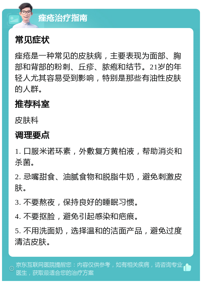 痤疮治疗指南 常见症状 痤疮是一种常见的皮肤病，主要表现为面部、胸部和背部的粉刺、丘疹、脓疱和结节。21岁的年轻人尤其容易受到影响，特别是那些有油性皮肤的人群。 推荐科室 皮肤科 调理要点 1. 口服米诺环素，外敷复方黄柏液，帮助消炎和杀菌。 2. 忌嘴甜食、油腻食物和脱脂牛奶，避免刺激皮肤。 3. 不要熬夜，保持良好的睡眠习惯。 4. 不要抠脸，避免引起感染和疤痕。 5. 不用洗面奶，选择温和的洁面产品，避免过度清洁皮肤。