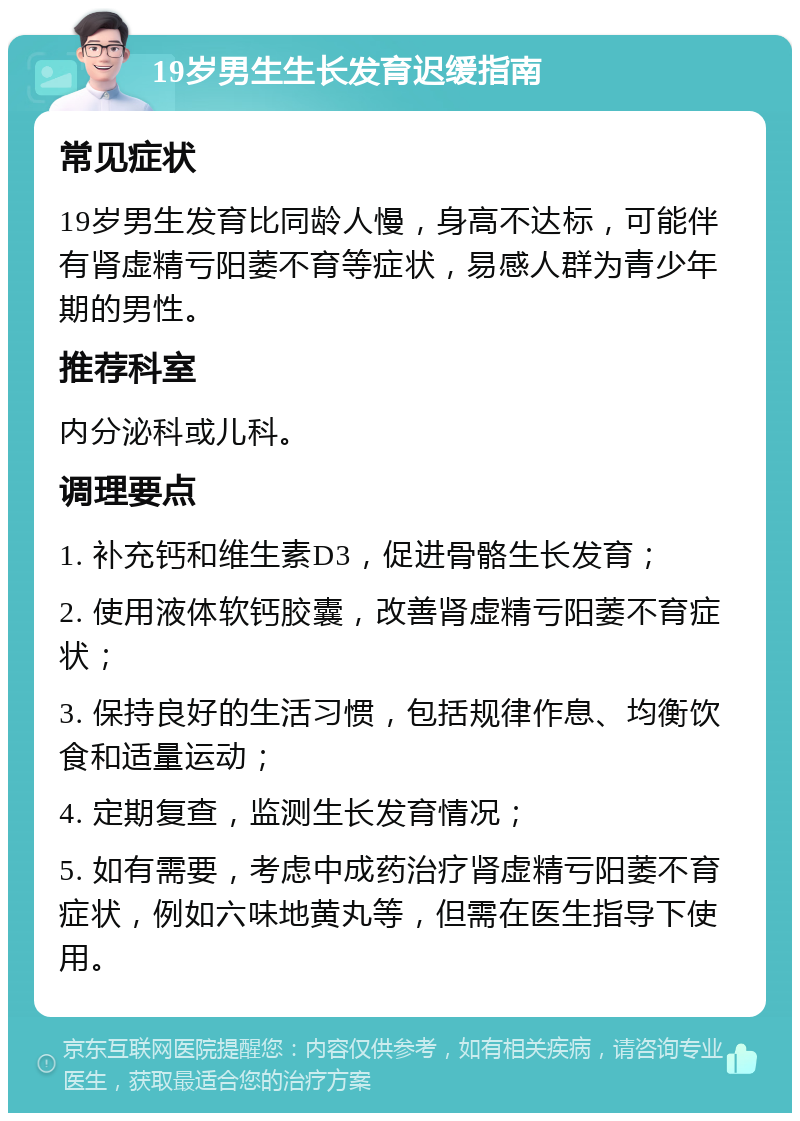 19岁男生生长发育迟缓指南 常见症状 19岁男生发育比同龄人慢，身高不达标，可能伴有肾虚精亏阳萎不育等症状，易感人群为青少年期的男性。 推荐科室 内分泌科或儿科。 调理要点 1. 补充钙和维生素D3，促进骨骼生长发育； 2. 使用液体软钙胶囊，改善肾虚精亏阳萎不育症状； 3. 保持良好的生活习惯，包括规律作息、均衡饮食和适量运动； 4. 定期复查，监测生长发育情况； 5. 如有需要，考虑中成药治疗肾虚精亏阳萎不育症状，例如六味地黄丸等，但需在医生指导下使用。