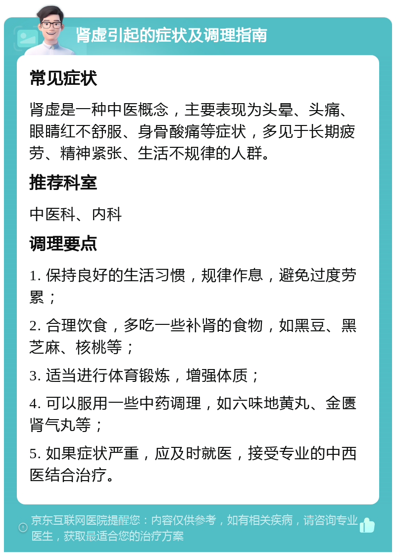 肾虚引起的症状及调理指南 常见症状 肾虚是一种中医概念，主要表现为头晕、头痛、眼睛红不舒服、身骨酸痛等症状，多见于长期疲劳、精神紧张、生活不规律的人群。 推荐科室 中医科、内科 调理要点 1. 保持良好的生活习惯，规律作息，避免过度劳累； 2. 合理饮食，多吃一些补肾的食物，如黑豆、黑芝麻、核桃等； 3. 适当进行体育锻炼，增强体质； 4. 可以服用一些中药调理，如六味地黄丸、金匮肾气丸等； 5. 如果症状严重，应及时就医，接受专业的中西医结合治疗。