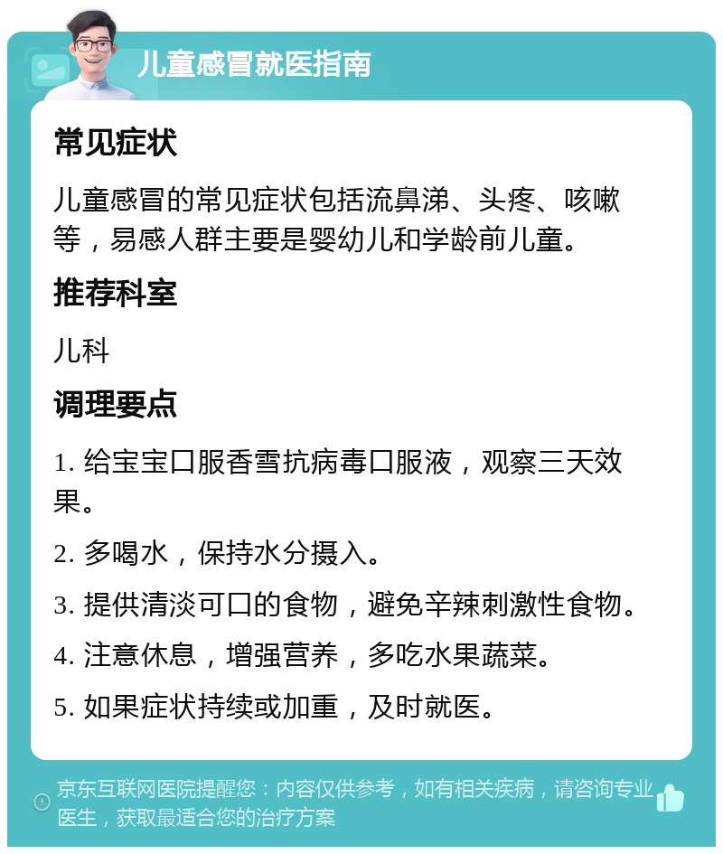 儿童感冒就医指南 常见症状 儿童感冒的常见症状包括流鼻涕、头疼、咳嗽等，易感人群主要是婴幼儿和学龄前儿童。 推荐科室 儿科 调理要点 1. 给宝宝口服香雪抗病毒口服液，观察三天效果。 2. 多喝水，保持水分摄入。 3. 提供清淡可口的食物，避免辛辣刺激性食物。 4. 注意休息，增强营养，多吃水果蔬菜。 5. 如果症状持续或加重，及时就医。