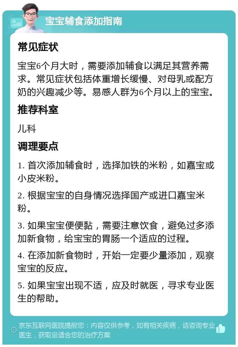 宝宝辅食添加指南 常见症状 宝宝6个月大时，需要添加辅食以满足其营养需求。常见症状包括体重增长缓慢、对母乳或配方奶的兴趣减少等。易感人群为6个月以上的宝宝。 推荐科室 儿科 调理要点 1. 首次添加辅食时，选择加铁的米粉，如嘉宝或小皮米粉。 2. 根据宝宝的自身情况选择国产或进口嘉宝米粉。 3. 如果宝宝便便黏，需要注意饮食，避免过多添加新食物，给宝宝的胃肠一个适应的过程。 4. 在添加新食物时，开始一定要少量添加，观察宝宝的反应。 5. 如果宝宝出现不适，应及时就医，寻求专业医生的帮助。