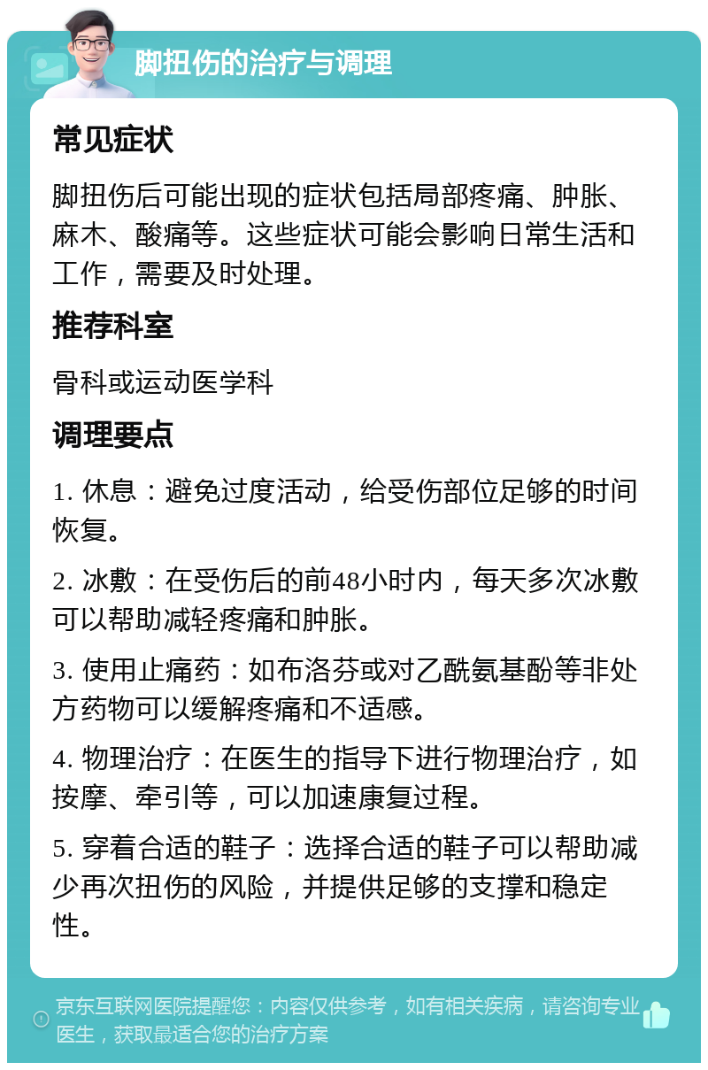 脚扭伤的治疗与调理 常见症状 脚扭伤后可能出现的症状包括局部疼痛、肿胀、麻木、酸痛等。这些症状可能会影响日常生活和工作，需要及时处理。 推荐科室 骨科或运动医学科 调理要点 1. 休息：避免过度活动，给受伤部位足够的时间恢复。 2. 冰敷：在受伤后的前48小时内，每天多次冰敷可以帮助减轻疼痛和肿胀。 3. 使用止痛药：如布洛芬或对乙酰氨基酚等非处方药物可以缓解疼痛和不适感。 4. 物理治疗：在医生的指导下进行物理治疗，如按摩、牵引等，可以加速康复过程。 5. 穿着合适的鞋子：选择合适的鞋子可以帮助减少再次扭伤的风险，并提供足够的支撑和稳定性。