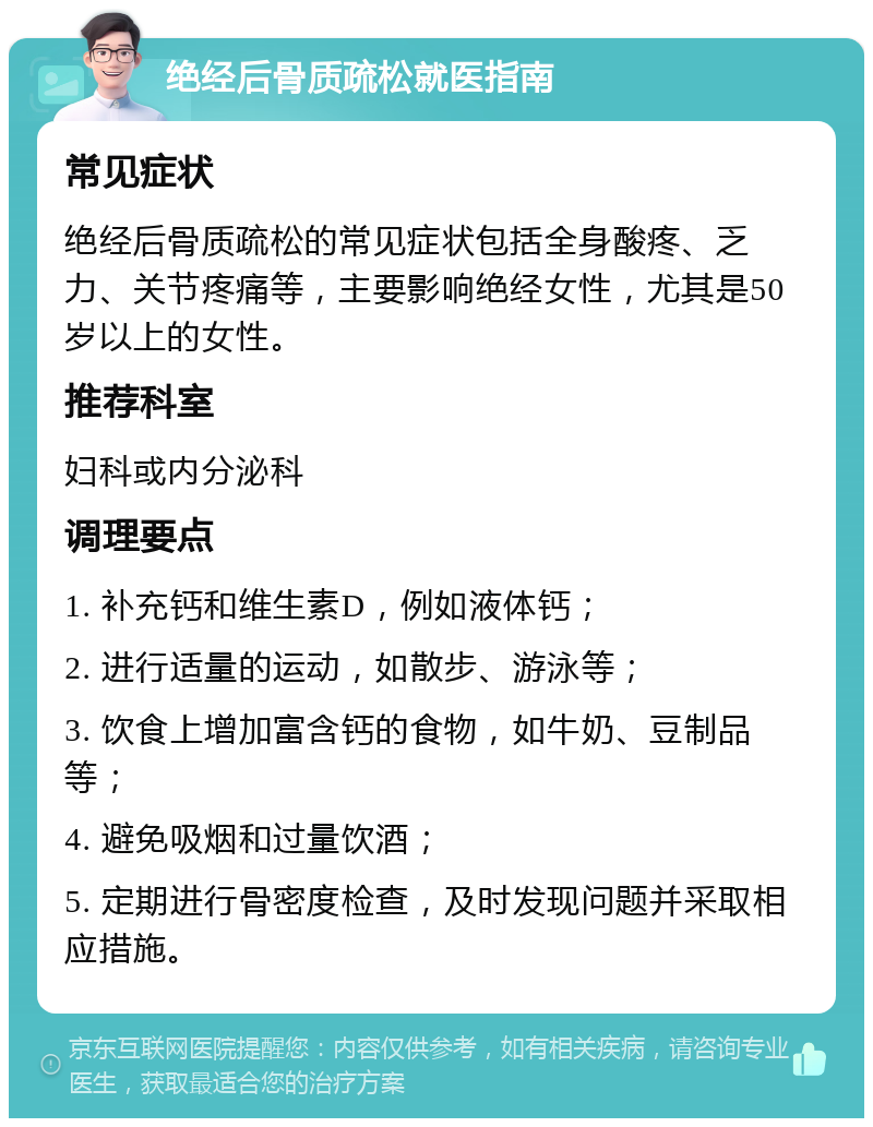 绝经后骨质疏松就医指南 常见症状 绝经后骨质疏松的常见症状包括全身酸疼、乏力、关节疼痛等，主要影响绝经女性，尤其是50岁以上的女性。 推荐科室 妇科或内分泌科 调理要点 1. 补充钙和维生素D，例如液体钙； 2. 进行适量的运动，如散步、游泳等； 3. 饮食上增加富含钙的食物，如牛奶、豆制品等； 4. 避免吸烟和过量饮酒； 5. 定期进行骨密度检查，及时发现问题并采取相应措施。