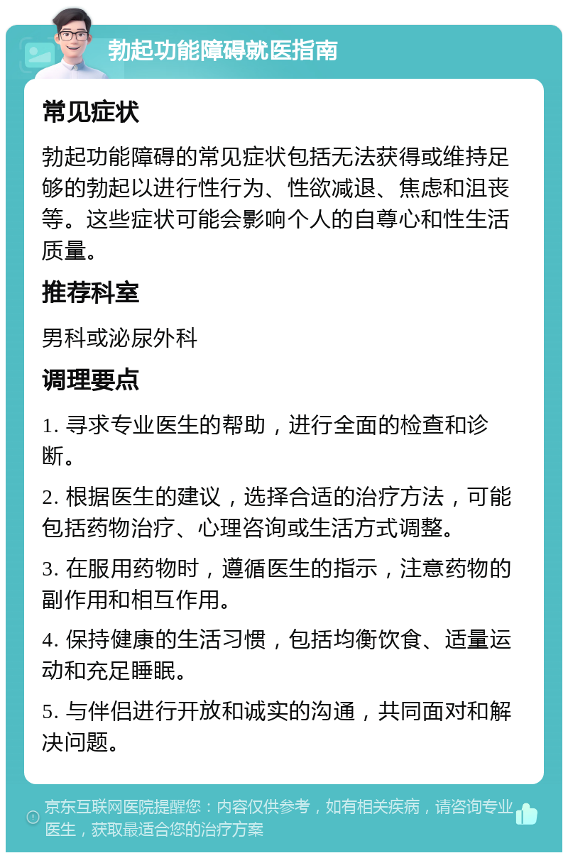 勃起功能障碍就医指南 常见症状 勃起功能障碍的常见症状包括无法获得或维持足够的勃起以进行性行为、性欲减退、焦虑和沮丧等。这些症状可能会影响个人的自尊心和性生活质量。 推荐科室 男科或泌尿外科 调理要点 1. 寻求专业医生的帮助，进行全面的检查和诊断。 2. 根据医生的建议，选择合适的治疗方法，可能包括药物治疗、心理咨询或生活方式调整。 3. 在服用药物时，遵循医生的指示，注意药物的副作用和相互作用。 4. 保持健康的生活习惯，包括均衡饮食、适量运动和充足睡眠。 5. 与伴侣进行开放和诚实的沟通，共同面对和解决问题。