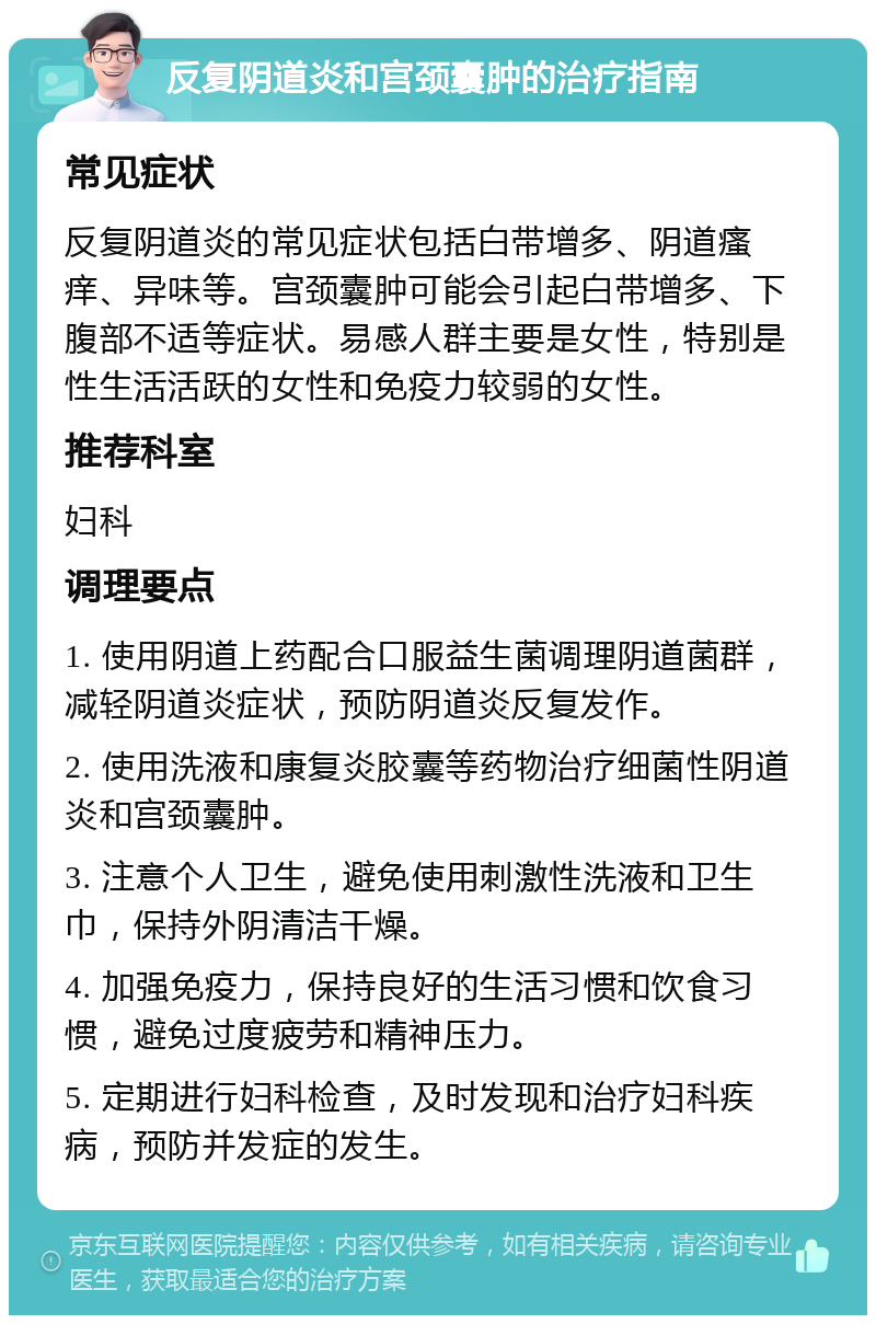 反复阴道炎和宫颈囊肿的治疗指南 常见症状 反复阴道炎的常见症状包括白带增多、阴道瘙痒、异味等。宫颈囊肿可能会引起白带增多、下腹部不适等症状。易感人群主要是女性，特别是性生活活跃的女性和免疫力较弱的女性。 推荐科室 妇科 调理要点 1. 使用阴道上药配合口服益生菌调理阴道菌群，减轻阴道炎症状，预防阴道炎反复发作。 2. 使用洗液和康复炎胶囊等药物治疗细菌性阴道炎和宫颈囊肿。 3. 注意个人卫生，避免使用刺激性洗液和卫生巾，保持外阴清洁干燥。 4. 加强免疫力，保持良好的生活习惯和饮食习惯，避免过度疲劳和精神压力。 5. 定期进行妇科检查，及时发现和治疗妇科疾病，预防并发症的发生。