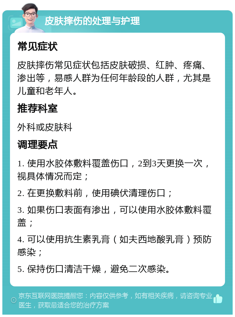 皮肤摔伤的处理与护理 常见症状 皮肤摔伤常见症状包括皮肤破损、红肿、疼痛、渗出等，易感人群为任何年龄段的人群，尤其是儿童和老年人。 推荐科室 外科或皮肤科 调理要点 1. 使用水胶体敷料覆盖伤口，2到3天更换一次，视具体情况而定； 2. 在更换敷料前，使用碘伏清理伤口； 3. 如果伤口表面有渗出，可以使用水胶体敷料覆盖； 4. 可以使用抗生素乳膏（如夫西地酸乳膏）预防感染； 5. 保持伤口清洁干燥，避免二次感染。