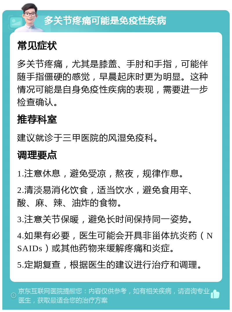 多关节疼痛可能是免疫性疾病 常见症状 多关节疼痛，尤其是膝盖、手肘和手指，可能伴随手指僵硬的感觉，早晨起床时更为明显。这种情况可能是自身免疫性疾病的表现，需要进一步检查确认。 推荐科室 建议就诊于三甲医院的风湿免疫科。 调理要点 1.注意休息，避免受凉，熬夜，规律作息。 2.清淡易消化饮食，适当饮水，避免食用辛、酸、麻、辣、油炸的食物。 3.注意关节保暖，避免长时间保持同一姿势。 4.如果有必要，医生可能会开具非甾体抗炎药（NSAIDs）或其他药物来缓解疼痛和炎症。 5.定期复查，根据医生的建议进行治疗和调理。