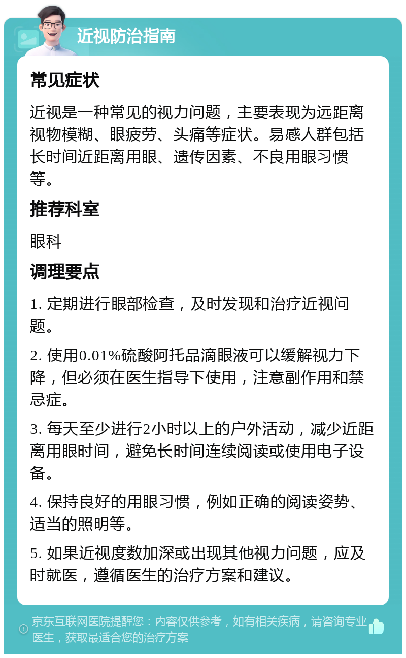 近视防治指南 常见症状 近视是一种常见的视力问题，主要表现为远距离视物模糊、眼疲劳、头痛等症状。易感人群包括长时间近距离用眼、遗传因素、不良用眼习惯等。 推荐科室 眼科 调理要点 1. 定期进行眼部检查，及时发现和治疗近视问题。 2. 使用0.01%硫酸阿托品滴眼液可以缓解视力下降，但必须在医生指导下使用，注意副作用和禁忌症。 3. 每天至少进行2小时以上的户外活动，减少近距离用眼时间，避免长时间连续阅读或使用电子设备。 4. 保持良好的用眼习惯，例如正确的阅读姿势、适当的照明等。 5. 如果近视度数加深或出现其他视力问题，应及时就医，遵循医生的治疗方案和建议。