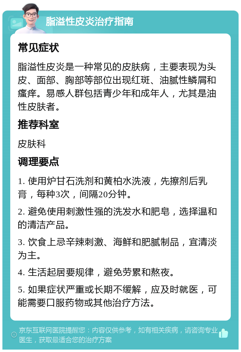 脂溢性皮炎治疗指南 常见症状 脂溢性皮炎是一种常见的皮肤病，主要表现为头皮、面部、胸部等部位出现红斑、油腻性鳞屑和瘙痒。易感人群包括青少年和成年人，尤其是油性皮肤者。 推荐科室 皮肤科 调理要点 1. 使用炉甘石洗剂和黄柏水洗液，先擦剂后乳膏，每种3次，间隔20分钟。 2. 避免使用刺激性强的洗发水和肥皂，选择温和的清洁产品。 3. 饮食上忌辛辣刺激、海鲜和肥腻制品，宜清淡为主。 4. 生活起居要规律，避免劳累和熬夜。 5. 如果症状严重或长期不缓解，应及时就医，可能需要口服药物或其他治疗方法。