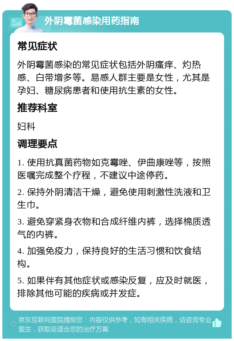 外阴霉菌感染用药指南 常见症状 外阴霉菌感染的常见症状包括外阴瘙痒、灼热感、白带增多等。易感人群主要是女性，尤其是孕妇、糖尿病患者和使用抗生素的女性。 推荐科室 妇科 调理要点 1. 使用抗真菌药物如克霉唑、伊曲康唑等，按照医嘱完成整个疗程，不建议中途停药。 2. 保持外阴清洁干燥，避免使用刺激性洗液和卫生巾。 3. 避免穿紧身衣物和合成纤维内裤，选择棉质透气的内裤。 4. 加强免疫力，保持良好的生活习惯和饮食结构。 5. 如果伴有其他症状或感染反复，应及时就医，排除其他可能的疾病或并发症。