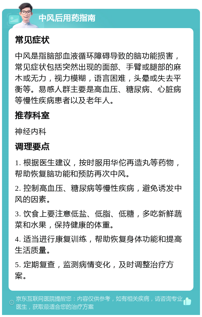 中风后用药指南 常见症状 中风是指脑部血液循环障碍导致的脑功能损害，常见症状包括突然出现的面部、手臂或腿部的麻木或无力，视力模糊，语言困难，头晕或失去平衡等。易感人群主要是高血压、糖尿病、心脏病等慢性疾病患者以及老年人。 推荐科室 神经内科 调理要点 1. 根据医生建议，按时服用华佗再造丸等药物，帮助恢复脑功能和预防再次中风。 2. 控制高血压、糖尿病等慢性疾病，避免诱发中风的因素。 3. 饮食上要注意低盐、低脂、低糖，多吃新鲜蔬菜和水果，保持健康的体重。 4. 适当进行康复训练，帮助恢复身体功能和提高生活质量。 5. 定期复查，监测病情变化，及时调整治疗方案。