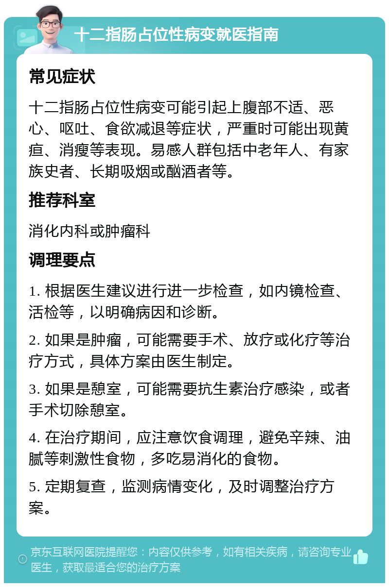 十二指肠占位性病变就医指南 常见症状 十二指肠占位性病变可能引起上腹部不适、恶心、呕吐、食欲减退等症状，严重时可能出现黄疸、消瘦等表现。易感人群包括中老年人、有家族史者、长期吸烟或酗酒者等。 推荐科室 消化内科或肿瘤科 调理要点 1. 根据医生建议进行进一步检查，如内镜检查、活检等，以明确病因和诊断。 2. 如果是肿瘤，可能需要手术、放疗或化疗等治疗方式，具体方案由医生制定。 3. 如果是憩室，可能需要抗生素治疗感染，或者手术切除憩室。 4. 在治疗期间，应注意饮食调理，避免辛辣、油腻等刺激性食物，多吃易消化的食物。 5. 定期复查，监测病情变化，及时调整治疗方案。