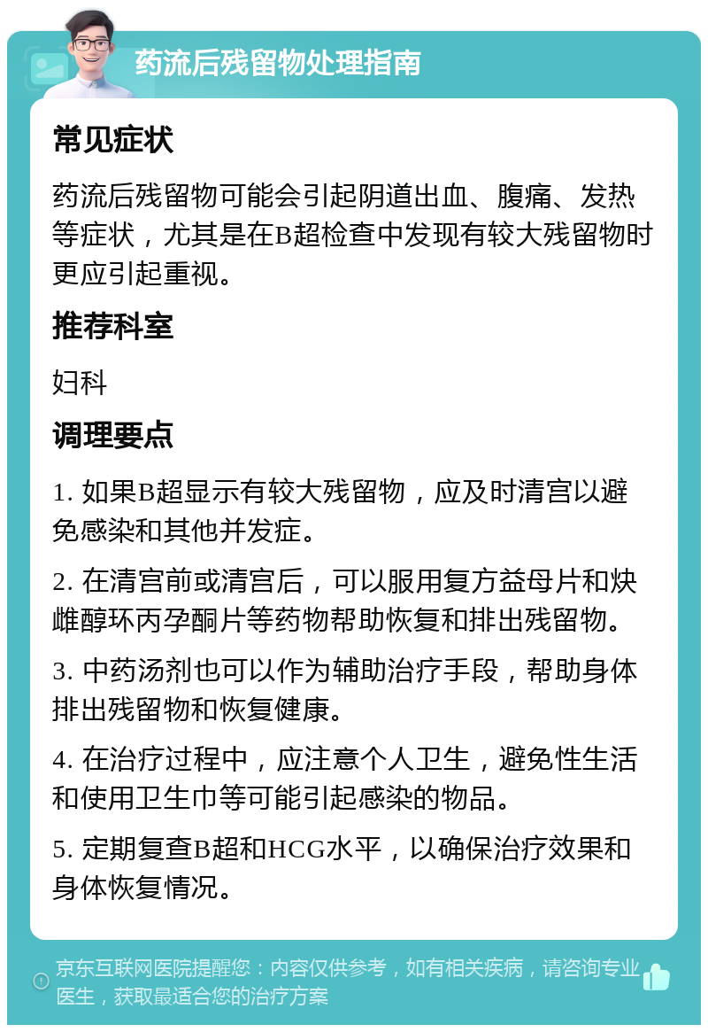 药流后残留物处理指南 常见症状 药流后残留物可能会引起阴道出血、腹痛、发热等症状，尤其是在B超检查中发现有较大残留物时更应引起重视。 推荐科室 妇科 调理要点 1. 如果B超显示有较大残留物，应及时清宫以避免感染和其他并发症。 2. 在清宫前或清宫后，可以服用复方益母片和炔雌醇环丙孕酮片等药物帮助恢复和排出残留物。 3. 中药汤剂也可以作为辅助治疗手段，帮助身体排出残留物和恢复健康。 4. 在治疗过程中，应注意个人卫生，避免性生活和使用卫生巾等可能引起感染的物品。 5. 定期复查B超和HCG水平，以确保治疗效果和身体恢复情况。