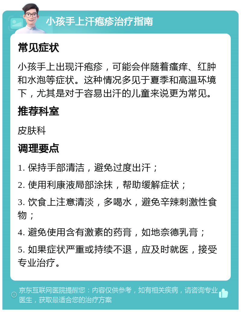 小孩手上汗疱疹治疗指南 常见症状 小孩手上出现汗疱疹，可能会伴随着瘙痒、红肿和水泡等症状。这种情况多见于夏季和高温环境下，尤其是对于容易出汗的儿童来说更为常见。 推荐科室 皮肤科 调理要点 1. 保持手部清洁，避免过度出汗； 2. 使用利康液局部涂抹，帮助缓解症状； 3. 饮食上注意清淡，多喝水，避免辛辣刺激性食物； 4. 避免使用含有激素的药膏，如地奈德乳膏； 5. 如果症状严重或持续不退，应及时就医，接受专业治疗。