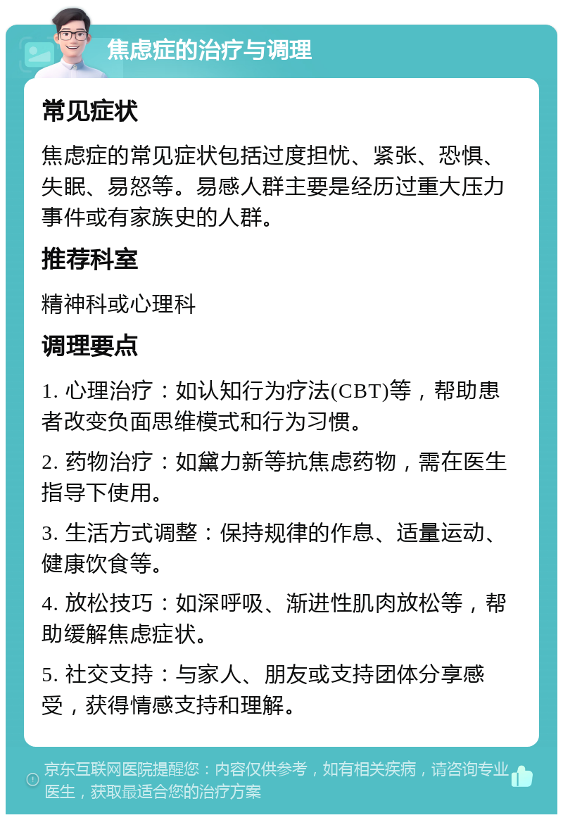 焦虑症的治疗与调理 常见症状 焦虑症的常见症状包括过度担忧、紧张、恐惧、失眠、易怒等。易感人群主要是经历过重大压力事件或有家族史的人群。 推荐科室 精神科或心理科 调理要点 1. 心理治疗：如认知行为疗法(CBT)等，帮助患者改变负面思维模式和行为习惯。 2. 药物治疗：如黛力新等抗焦虑药物，需在医生指导下使用。 3. 生活方式调整：保持规律的作息、适量运动、健康饮食等。 4. 放松技巧：如深呼吸、渐进性肌肉放松等，帮助缓解焦虑症状。 5. 社交支持：与家人、朋友或支持团体分享感受，获得情感支持和理解。