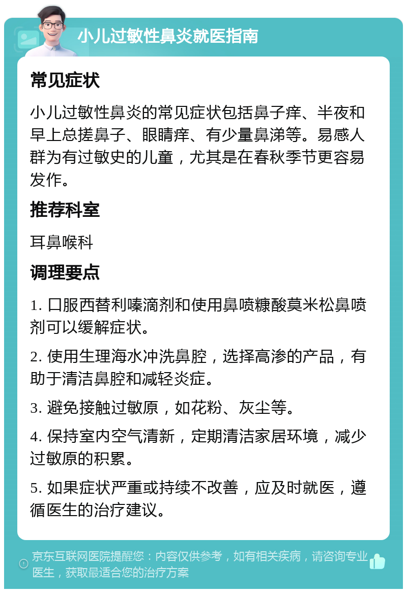 小儿过敏性鼻炎就医指南 常见症状 小儿过敏性鼻炎的常见症状包括鼻子痒、半夜和早上总搓鼻子、眼睛痒、有少量鼻涕等。易感人群为有过敏史的儿童，尤其是在春秋季节更容易发作。 推荐科室 耳鼻喉科 调理要点 1. 口服西替利嗪滴剂和使用鼻喷糠酸莫米松鼻喷剂可以缓解症状。 2. 使用生理海水冲洗鼻腔，选择高渗的产品，有助于清洁鼻腔和减轻炎症。 3. 避免接触过敏原，如花粉、灰尘等。 4. 保持室内空气清新，定期清洁家居环境，减少过敏原的积累。 5. 如果症状严重或持续不改善，应及时就医，遵循医生的治疗建议。