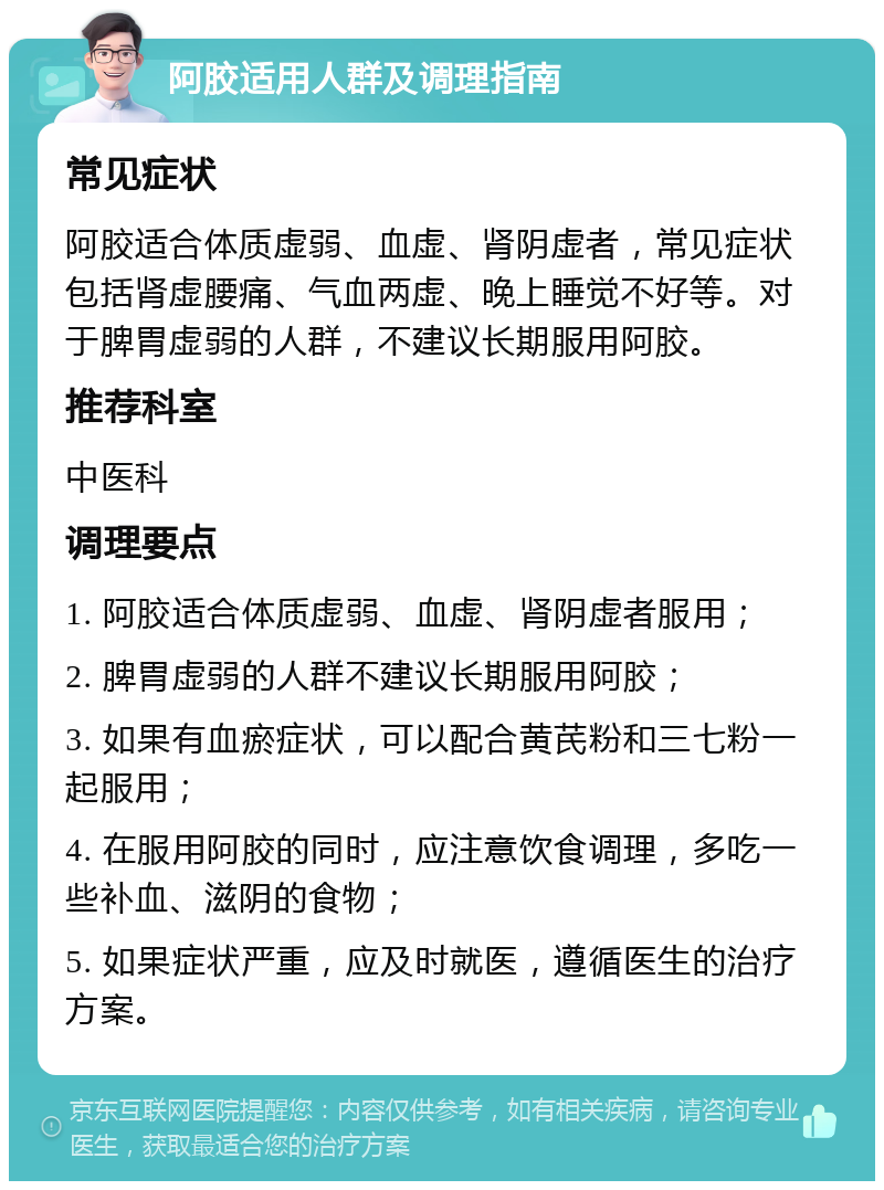 阿胶适用人群及调理指南 常见症状 阿胶适合体质虚弱、血虚、肾阴虚者，常见症状包括肾虚腰痛、气血两虚、晚上睡觉不好等。对于脾胃虚弱的人群，不建议长期服用阿胶。 推荐科室 中医科 调理要点 1. 阿胶适合体质虚弱、血虚、肾阴虚者服用； 2. 脾胃虚弱的人群不建议长期服用阿胶； 3. 如果有血瘀症状，可以配合黄芪粉和三七粉一起服用； 4. 在服用阿胶的同时，应注意饮食调理，多吃一些补血、滋阴的食物； 5. 如果症状严重，应及时就医，遵循医生的治疗方案。