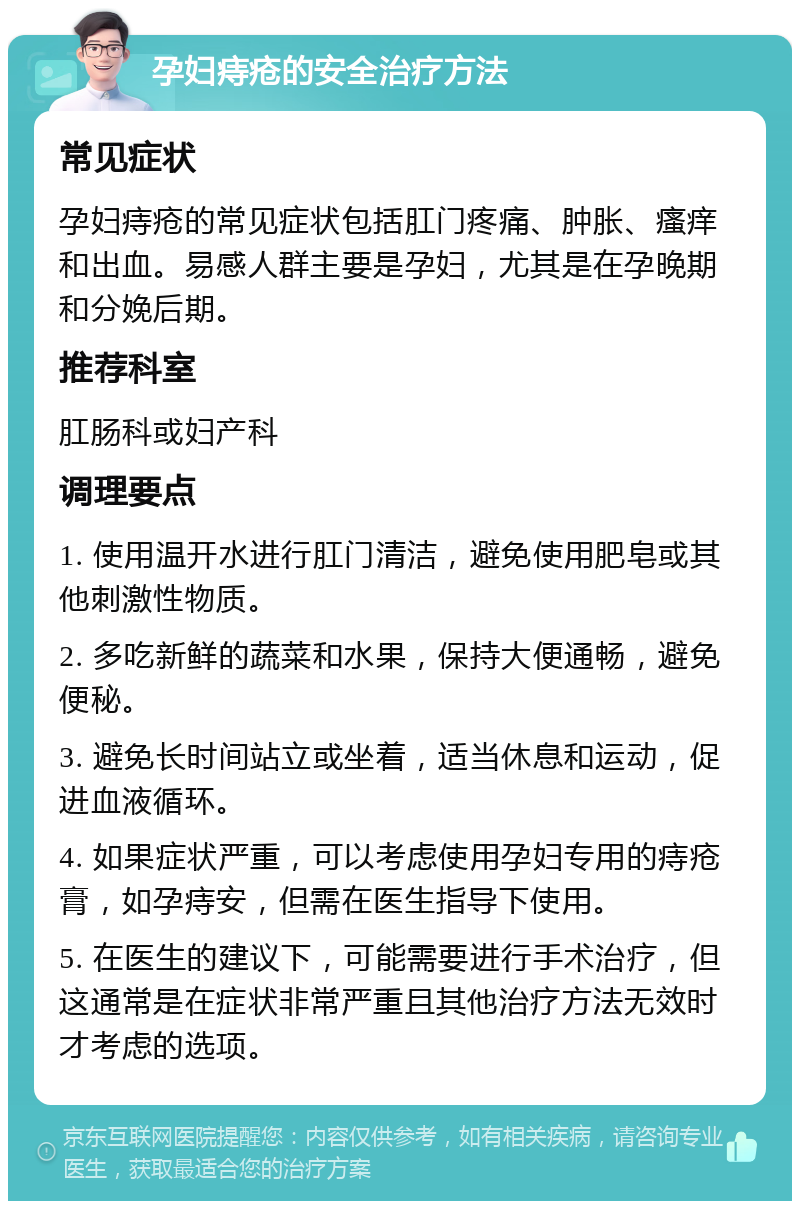 孕妇痔疮的安全治疗方法 常见症状 孕妇痔疮的常见症状包括肛门疼痛、肿胀、瘙痒和出血。易感人群主要是孕妇，尤其是在孕晚期和分娩后期。 推荐科室 肛肠科或妇产科 调理要点 1. 使用温开水进行肛门清洁，避免使用肥皂或其他刺激性物质。 2. 多吃新鲜的蔬菜和水果，保持大便通畅，避免便秘。 3. 避免长时间站立或坐着，适当休息和运动，促进血液循环。 4. 如果症状严重，可以考虑使用孕妇专用的痔疮膏，如孕痔安，但需在医生指导下使用。 5. 在医生的建议下，可能需要进行手术治疗，但这通常是在症状非常严重且其他治疗方法无效时才考虑的选项。