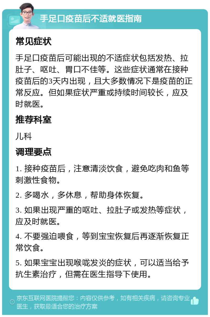 手足口疫苗后不适就医指南 常见症状 手足口疫苗后可能出现的不适症状包括发热、拉肚子、呕吐、胃口不佳等。这些症状通常在接种疫苗后的3天内出现，且大多数情况下是疫苗的正常反应。但如果症状严重或持续时间较长，应及时就医。 推荐科室 儿科 调理要点 1. 接种疫苗后，注意清淡饮食，避免吃肉和鱼等刺激性食物。 2. 多喝水，多休息，帮助身体恢复。 3. 如果出现严重的呕吐、拉肚子或发热等症状，应及时就医。 4. 不要强迫喂食，等到宝宝恢复后再逐渐恢复正常饮食。 5. 如果宝宝出现喉咙发炎的症状，可以适当给予抗生素治疗，但需在医生指导下使用。