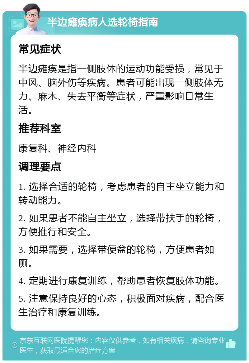 半边瘫痪病人选轮椅指南 常见症状 半边瘫痪是指一侧肢体的运动功能受损，常见于中风、脑外伤等疾病。患者可能出现一侧肢体无力、麻木、失去平衡等症状，严重影响日常生活。 推荐科室 康复科、神经内科 调理要点 1. 选择合适的轮椅，考虑患者的自主坐立能力和转动能力。 2. 如果患者不能自主坐立，选择带扶手的轮椅，方便推行和安全。 3. 如果需要，选择带便盆的轮椅，方便患者如厕。 4. 定期进行康复训练，帮助患者恢复肢体功能。 5. 注意保持良好的心态，积极面对疾病，配合医生治疗和康复训练。