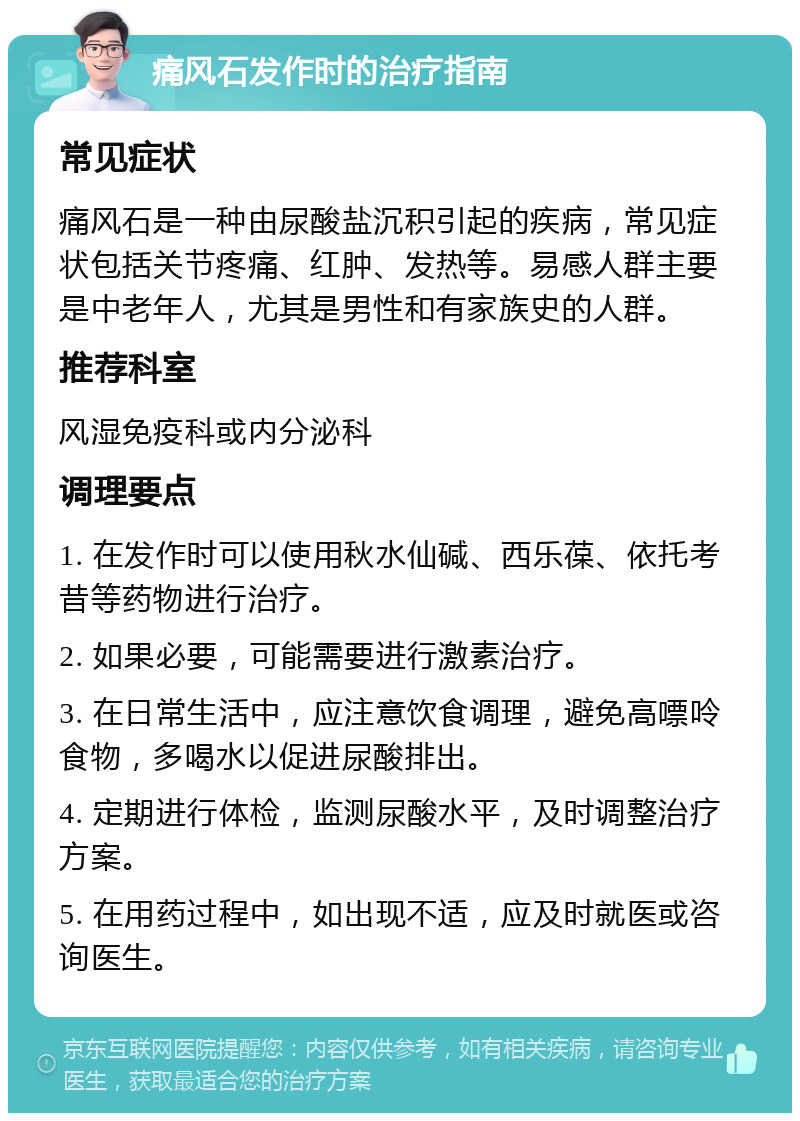 痛风石发作时的治疗指南 常见症状 痛风石是一种由尿酸盐沉积引起的疾病，常见症状包括关节疼痛、红肿、发热等。易感人群主要是中老年人，尤其是男性和有家族史的人群。 推荐科室 风湿免疫科或内分泌科 调理要点 1. 在发作时可以使用秋水仙碱、西乐葆、依托考昔等药物进行治疗。 2. 如果必要，可能需要进行激素治疗。 3. 在日常生活中，应注意饮食调理，避免高嘌呤食物，多喝水以促进尿酸排出。 4. 定期进行体检，监测尿酸水平，及时调整治疗方案。 5. 在用药过程中，如出现不适，应及时就医或咨询医生。