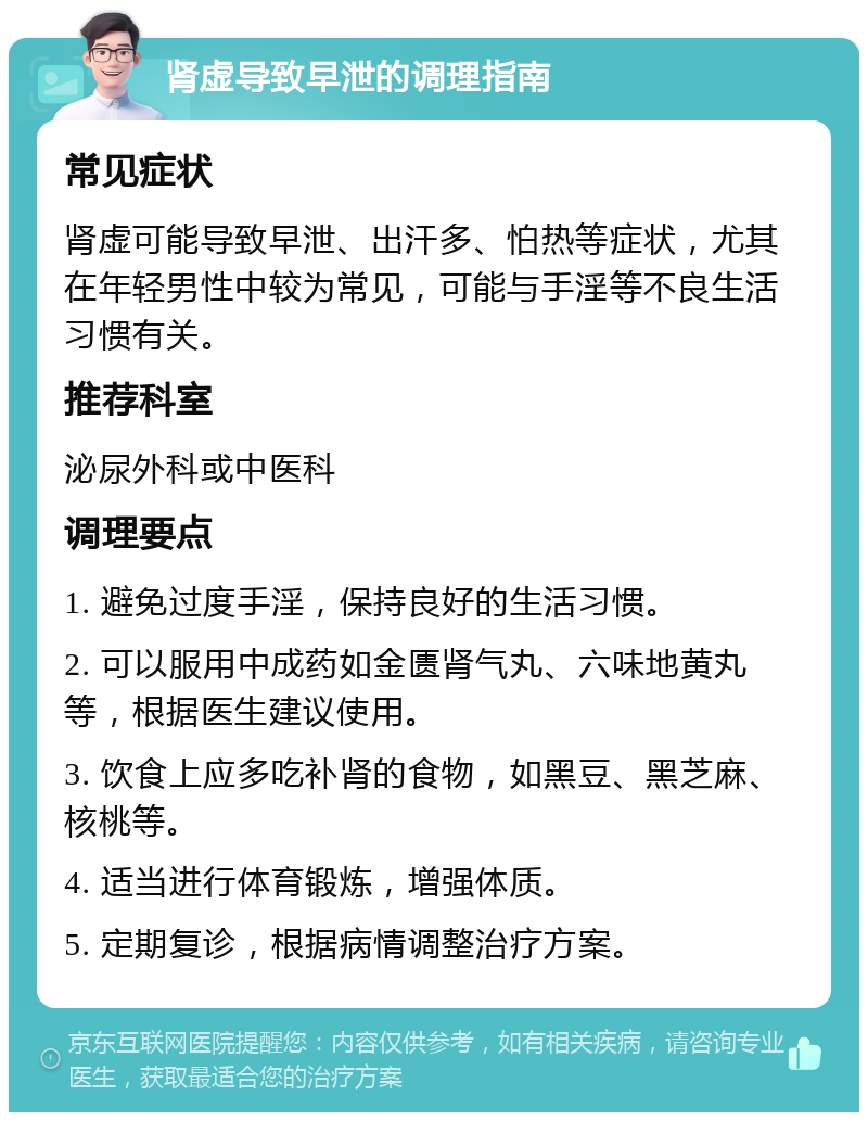 肾虚导致早泄的调理指南 常见症状 肾虚可能导致早泄、出汗多、怕热等症状，尤其在年轻男性中较为常见，可能与手淫等不良生活习惯有关。 推荐科室 泌尿外科或中医科 调理要点 1. 避免过度手淫，保持良好的生活习惯。 2. 可以服用中成药如金匮肾气丸、六味地黄丸等，根据医生建议使用。 3. 饮食上应多吃补肾的食物，如黑豆、黑芝麻、核桃等。 4. 适当进行体育锻炼，增强体质。 5. 定期复诊，根据病情调整治疗方案。