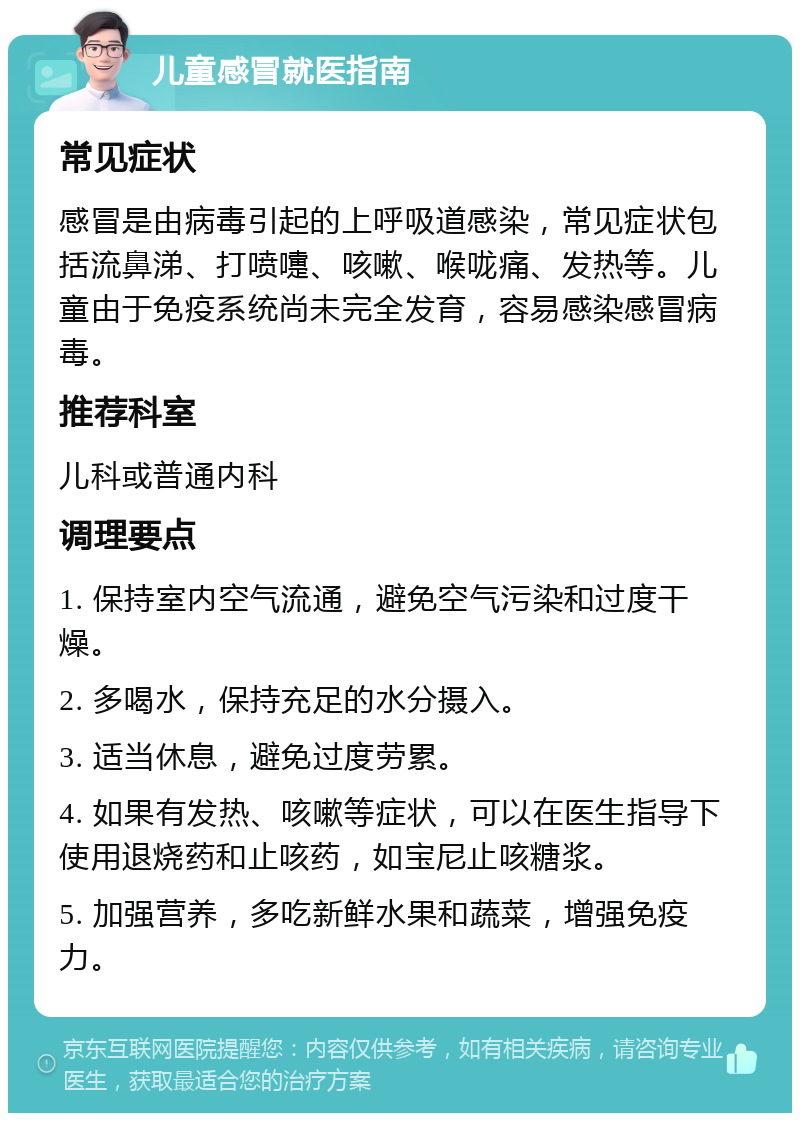 儿童感冒就医指南 常见症状 感冒是由病毒引起的上呼吸道感染，常见症状包括流鼻涕、打喷嚏、咳嗽、喉咙痛、发热等。儿童由于免疫系统尚未完全发育，容易感染感冒病毒。 推荐科室 儿科或普通内科 调理要点 1. 保持室内空气流通，避免空气污染和过度干燥。 2. 多喝水，保持充足的水分摄入。 3. 适当休息，避免过度劳累。 4. 如果有发热、咳嗽等症状，可以在医生指导下使用退烧药和止咳药，如宝尼止咳糖浆。 5. 加强营养，多吃新鲜水果和蔬菜，增强免疫力。