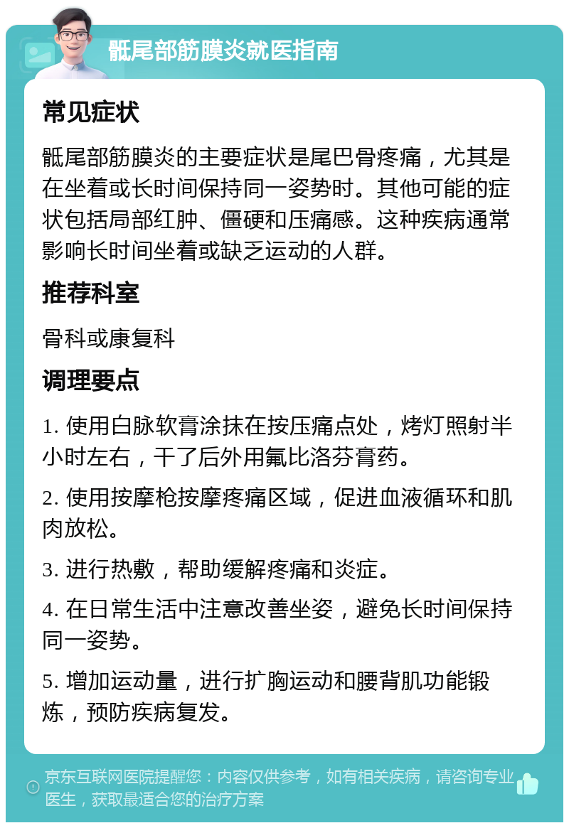 骶尾部筋膜炎就医指南 常见症状 骶尾部筋膜炎的主要症状是尾巴骨疼痛，尤其是在坐着或长时间保持同一姿势时。其他可能的症状包括局部红肿、僵硬和压痛感。这种疾病通常影响长时间坐着或缺乏运动的人群。 推荐科室 骨科或康复科 调理要点 1. 使用白脉软膏涂抹在按压痛点处，烤灯照射半小时左右，干了后外用氟比洛芬膏药。 2. 使用按摩枪按摩疼痛区域，促进血液循环和肌肉放松。 3. 进行热敷，帮助缓解疼痛和炎症。 4. 在日常生活中注意改善坐姿，避免长时间保持同一姿势。 5. 增加运动量，进行扩胸运动和腰背肌功能锻炼，预防疾病复发。