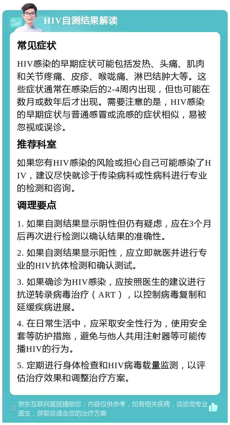 HIV自测结果解读 常见症状 HIV感染的早期症状可能包括发热、头痛、肌肉和关节疼痛、皮疹、喉咙痛、淋巴结肿大等。这些症状通常在感染后的2-4周内出现，但也可能在数月或数年后才出现。需要注意的是，HIV感染的早期症状与普通感冒或流感的症状相似，易被忽视或误诊。 推荐科室 如果您有HIV感染的风险或担心自己可能感染了HIV，建议尽快就诊于传染病科或性病科进行专业的检测和咨询。 调理要点 1. 如果自测结果显示阴性但仍有疑虑，应在3个月后再次进行检测以确认结果的准确性。 2. 如果自测结果显示阳性，应立即就医并进行专业的HIV抗体检测和确认测试。 3. 如果确诊为HIV感染，应按照医生的建议进行抗逆转录病毒治疗（ART），以控制病毒复制和延缓疾病进展。 4. 在日常生活中，应采取安全性行为，使用安全套等防护措施，避免与他人共用注射器等可能传播HIV的行为。 5. 定期进行身体检查和HIV病毒载量监测，以评估治疗效果和调整治疗方案。