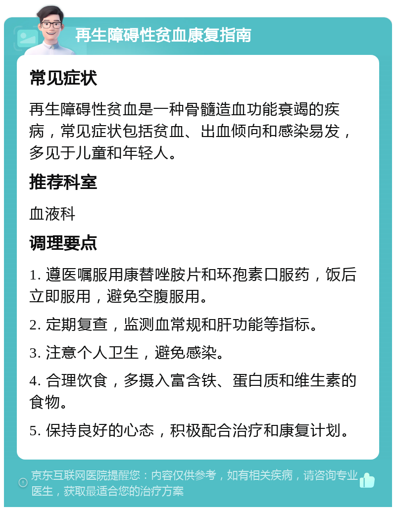 再生障碍性贫血康复指南 常见症状 再生障碍性贫血是一种骨髓造血功能衰竭的疾病，常见症状包括贫血、出血倾向和感染易发，多见于儿童和年轻人。 推荐科室 血液科 调理要点 1. 遵医嘱服用康替唑胺片和环孢素口服药，饭后立即服用，避免空腹服用。 2. 定期复查，监测血常规和肝功能等指标。 3. 注意个人卫生，避免感染。 4. 合理饮食，多摄入富含铁、蛋白质和维生素的食物。 5. 保持良好的心态，积极配合治疗和康复计划。