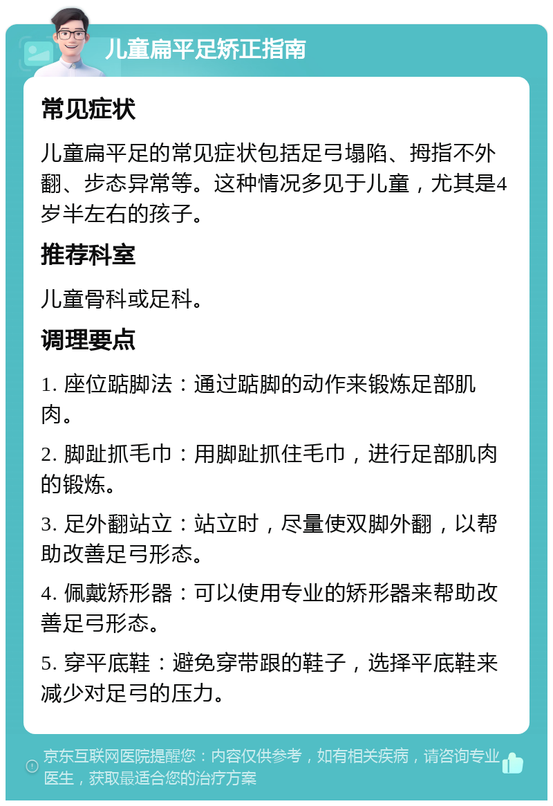 儿童扁平足矫正指南 常见症状 儿童扁平足的常见症状包括足弓塌陷、拇指不外翻、步态异常等。这种情况多见于儿童，尤其是4岁半左右的孩子。 推荐科室 儿童骨科或足科。 调理要点 1. 座位踮脚法：通过踮脚的动作来锻炼足部肌肉。 2. 脚趾抓毛巾：用脚趾抓住毛巾，进行足部肌肉的锻炼。 3. 足外翻站立：站立时，尽量使双脚外翻，以帮助改善足弓形态。 4. 佩戴矫形器：可以使用专业的矫形器来帮助改善足弓形态。 5. 穿平底鞋：避免穿带跟的鞋子，选择平底鞋来减少对足弓的压力。