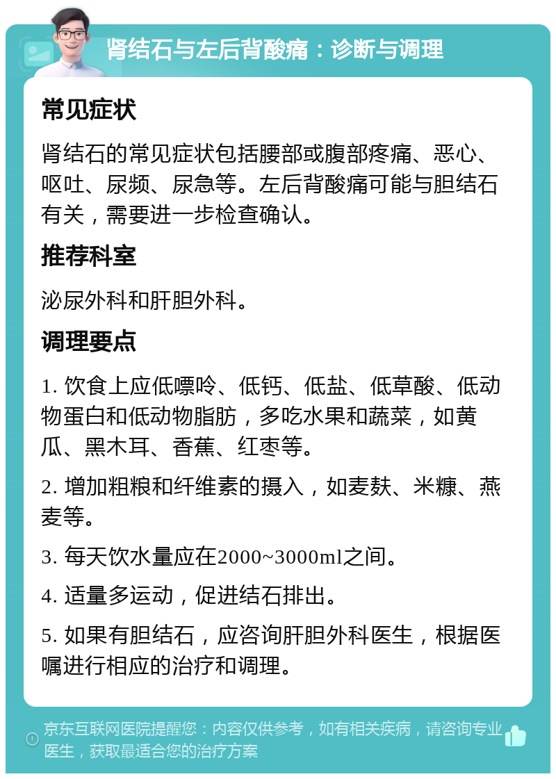 肾结石与左后背酸痛：诊断与调理 常见症状 肾结石的常见症状包括腰部或腹部疼痛、恶心、呕吐、尿频、尿急等。左后背酸痛可能与胆结石有关，需要进一步检查确认。 推荐科室 泌尿外科和肝胆外科。 调理要点 1. 饮食上应低嘌呤、低钙、低盐、低草酸、低动物蛋白和低动物脂肪，多吃水果和蔬菜，如黄瓜、黑木耳、香蕉、红枣等。 2. 增加粗粮和纤维素的摄入，如麦麸、米糠、燕麦等。 3. 每天饮水量应在2000~3000ml之间。 4. 适量多运动，促进结石排出。 5. 如果有胆结石，应咨询肝胆外科医生，根据医嘱进行相应的治疗和调理。