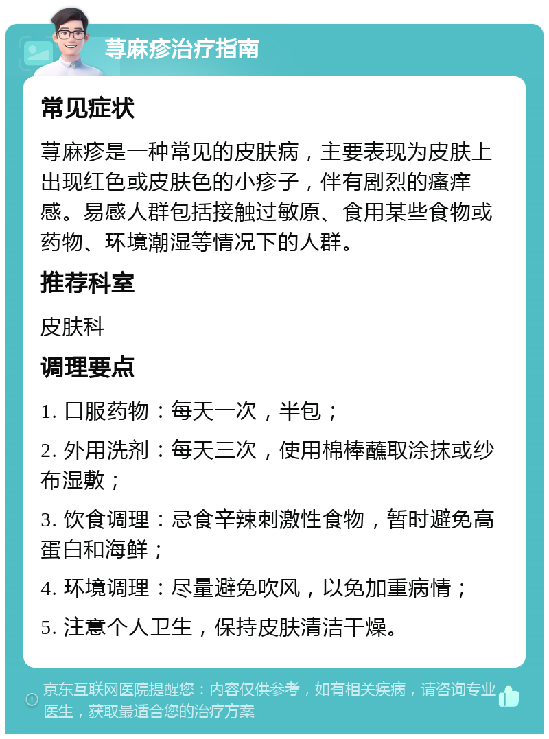 荨麻疹治疗指南 常见症状 荨麻疹是一种常见的皮肤病，主要表现为皮肤上出现红色或皮肤色的小疹子，伴有剧烈的瘙痒感。易感人群包括接触过敏原、食用某些食物或药物、环境潮湿等情况下的人群。 推荐科室 皮肤科 调理要点 1. 口服药物：每天一次，半包； 2. 外用洗剂：每天三次，使用棉棒蘸取涂抹或纱布湿敷； 3. 饮食调理：忌食辛辣刺激性食物，暂时避免高蛋白和海鲜； 4. 环境调理：尽量避免吹风，以免加重病情； 5. 注意个人卫生，保持皮肤清洁干燥。