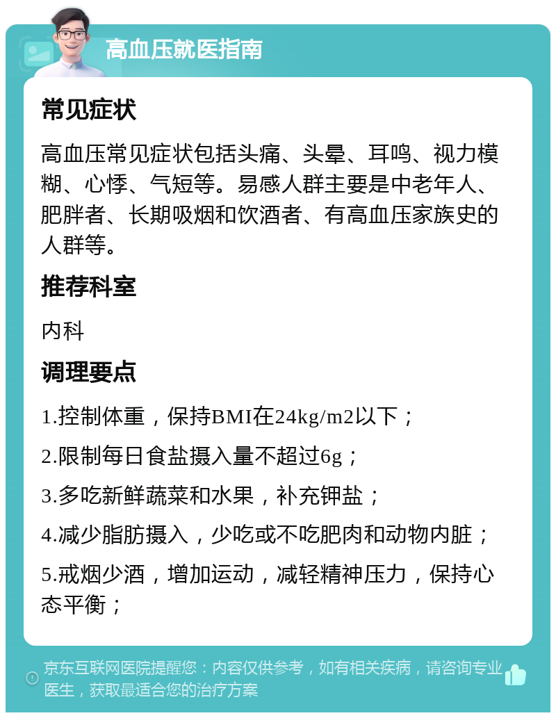 高血压就医指南 常见症状 高血压常见症状包括头痛、头晕、耳鸣、视力模糊、心悸、气短等。易感人群主要是中老年人、肥胖者、长期吸烟和饮酒者、有高血压家族史的人群等。 推荐科室 内科 调理要点 1.控制体重，保持BMI在24kg/m2以下； 2.限制每日食盐摄入量不超过6g； 3.多吃新鲜蔬菜和水果，补充钾盐； 4.减少脂肪摄入，少吃或不吃肥肉和动物内脏； 5.戒烟少酒，增加运动，减轻精神压力，保持心态平衡；