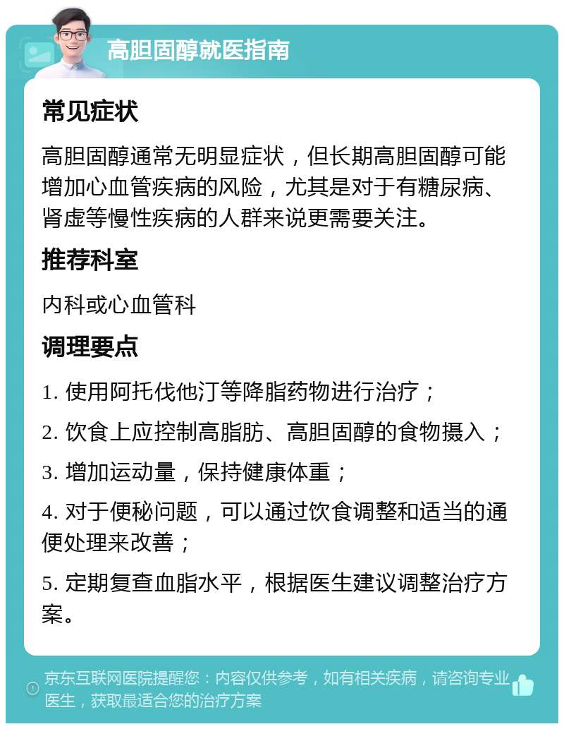 高胆固醇就医指南 常见症状 高胆固醇通常无明显症状，但长期高胆固醇可能增加心血管疾病的风险，尤其是对于有糖尿病、肾虚等慢性疾病的人群来说更需要关注。 推荐科室 内科或心血管科 调理要点 1. 使用阿托伐他汀等降脂药物进行治疗； 2. 饮食上应控制高脂肪、高胆固醇的食物摄入； 3. 增加运动量，保持健康体重； 4. 对于便秘问题，可以通过饮食调整和适当的通便处理来改善； 5. 定期复查血脂水平，根据医生建议调整治疗方案。