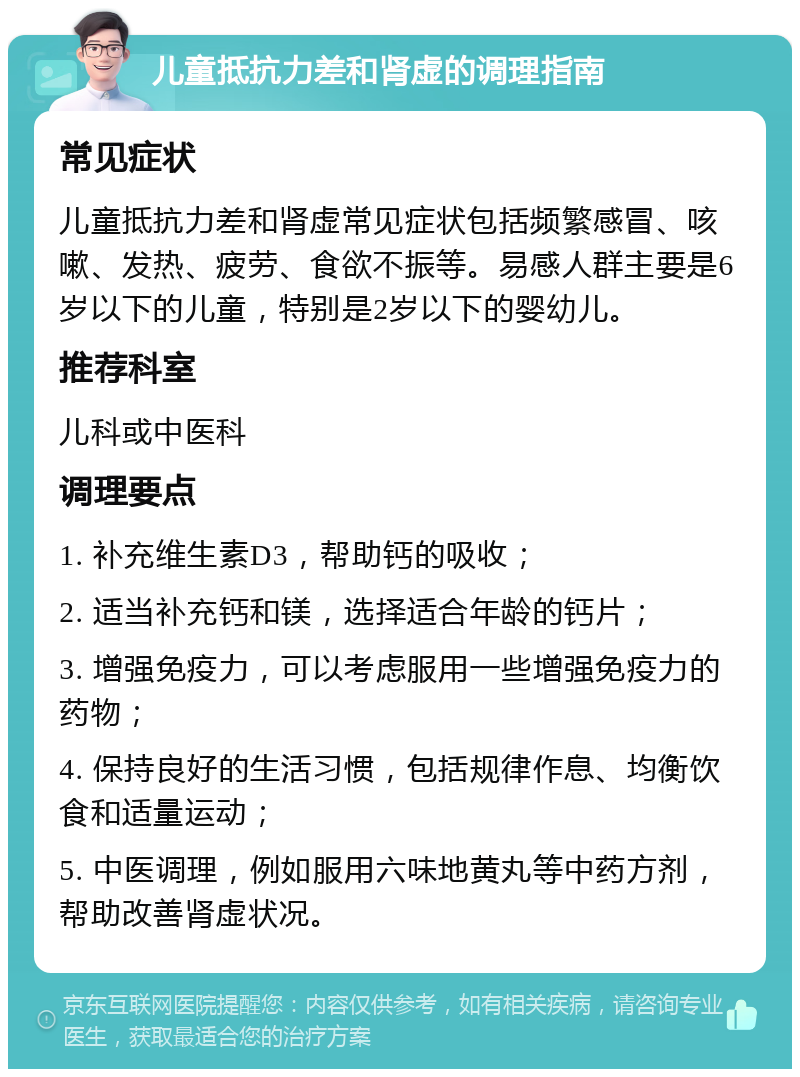 儿童抵抗力差和肾虚的调理指南 常见症状 儿童抵抗力差和肾虚常见症状包括频繁感冒、咳嗽、发热、疲劳、食欲不振等。易感人群主要是6岁以下的儿童，特别是2岁以下的婴幼儿。 推荐科室 儿科或中医科 调理要点 1. 补充维生素D3，帮助钙的吸收； 2. 适当补充钙和镁，选择适合年龄的钙片； 3. 增强免疫力，可以考虑服用一些增强免疫力的药物； 4. 保持良好的生活习惯，包括规律作息、均衡饮食和适量运动； 5. 中医调理，例如服用六味地黄丸等中药方剂，帮助改善肾虚状况。