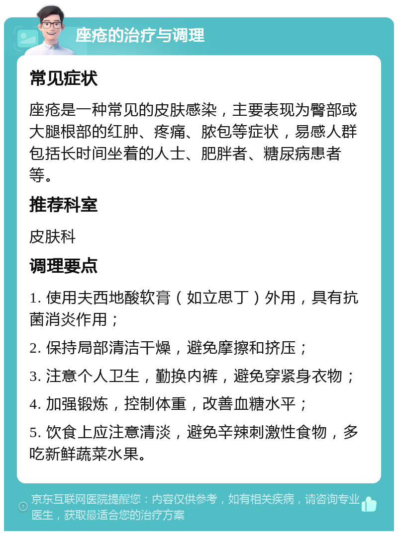 座疮的治疗与调理 常见症状 座疮是一种常见的皮肤感染，主要表现为臀部或大腿根部的红肿、疼痛、脓包等症状，易感人群包括长时间坐着的人士、肥胖者、糖尿病患者等。 推荐科室 皮肤科 调理要点 1. 使用夫西地酸软膏（如立思丁）外用，具有抗菌消炎作用； 2. 保持局部清洁干燥，避免摩擦和挤压； 3. 注意个人卫生，勤换内裤，避免穿紧身衣物； 4. 加强锻炼，控制体重，改善血糖水平； 5. 饮食上应注意清淡，避免辛辣刺激性食物，多吃新鲜蔬菜水果。