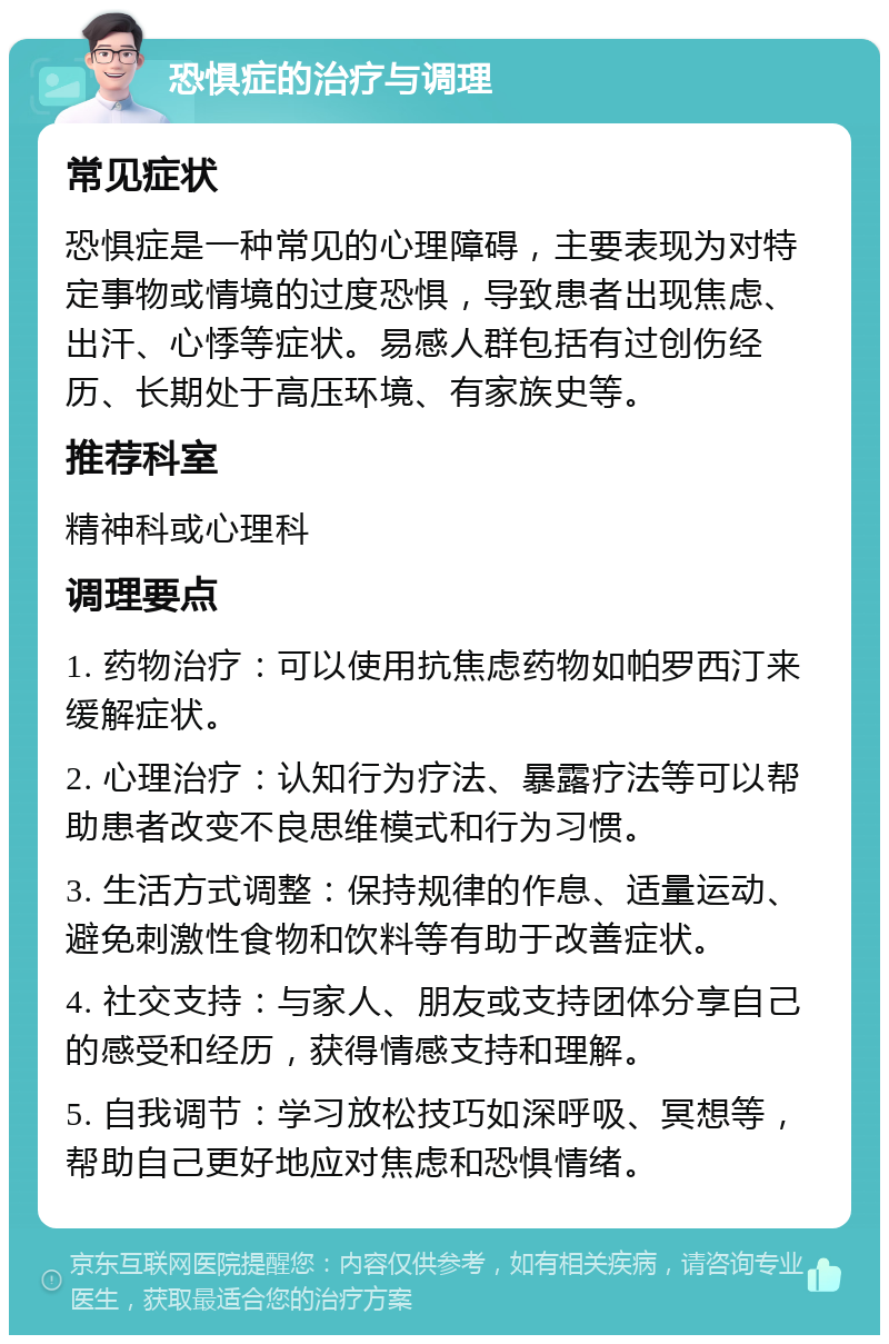 恐惧症的治疗与调理 常见症状 恐惧症是一种常见的心理障碍，主要表现为对特定事物或情境的过度恐惧，导致患者出现焦虑、出汗、心悸等症状。易感人群包括有过创伤经历、长期处于高压环境、有家族史等。 推荐科室 精神科或心理科 调理要点 1. 药物治疗：可以使用抗焦虑药物如帕罗西汀来缓解症状。 2. 心理治疗：认知行为疗法、暴露疗法等可以帮助患者改变不良思维模式和行为习惯。 3. 生活方式调整：保持规律的作息、适量运动、避免刺激性食物和饮料等有助于改善症状。 4. 社交支持：与家人、朋友或支持团体分享自己的感受和经历，获得情感支持和理解。 5. 自我调节：学习放松技巧如深呼吸、冥想等，帮助自己更好地应对焦虑和恐惧情绪。