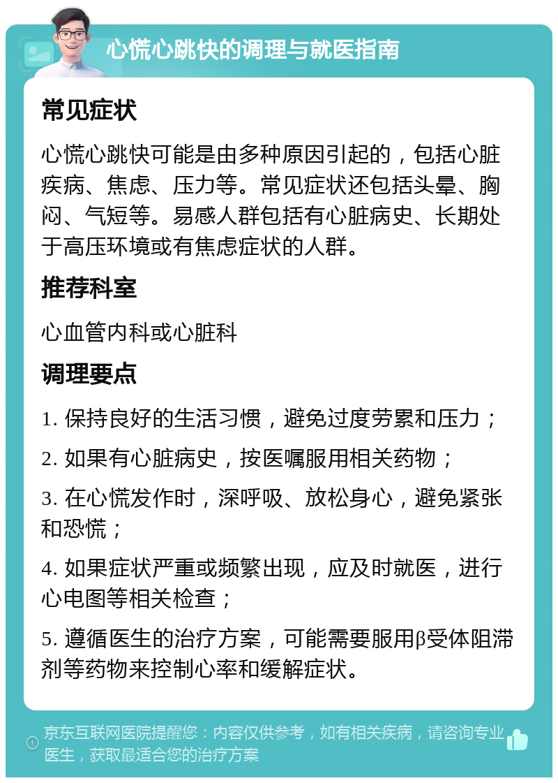 心慌心跳快的调理与就医指南 常见症状 心慌心跳快可能是由多种原因引起的，包括心脏疾病、焦虑、压力等。常见症状还包括头晕、胸闷、气短等。易感人群包括有心脏病史、长期处于高压环境或有焦虑症状的人群。 推荐科室 心血管内科或心脏科 调理要点 1. 保持良好的生活习惯，避免过度劳累和压力； 2. 如果有心脏病史，按医嘱服用相关药物； 3. 在心慌发作时，深呼吸、放松身心，避免紧张和恐慌； 4. 如果症状严重或频繁出现，应及时就医，进行心电图等相关检查； 5. 遵循医生的治疗方案，可能需要服用β受体阻滞剂等药物来控制心率和缓解症状。