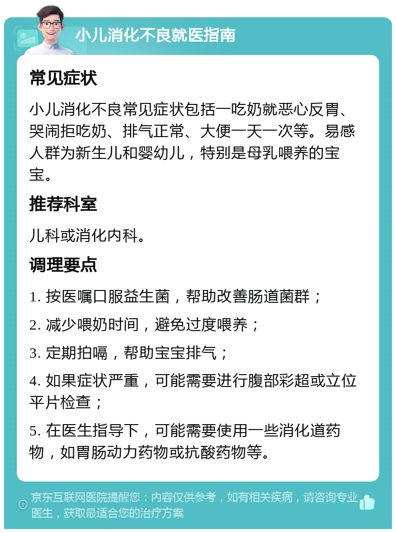 小儿消化不良就医指南 常见症状 小儿消化不良常见症状包括一吃奶就恶心反胃、哭闹拒吃奶、排气正常、大便一天一次等。易感人群为新生儿和婴幼儿，特别是母乳喂养的宝宝。 推荐科室 儿科或消化内科。 调理要点 1. 按医嘱口服益生菌，帮助改善肠道菌群； 2. 减少喂奶时间，避免过度喂养； 3. 定期拍嗝，帮助宝宝排气； 4. 如果症状严重，可能需要进行腹部彩超或立位平片检查； 5. 在医生指导下，可能需要使用一些消化道药物，如胃肠动力药物或抗酸药物等。