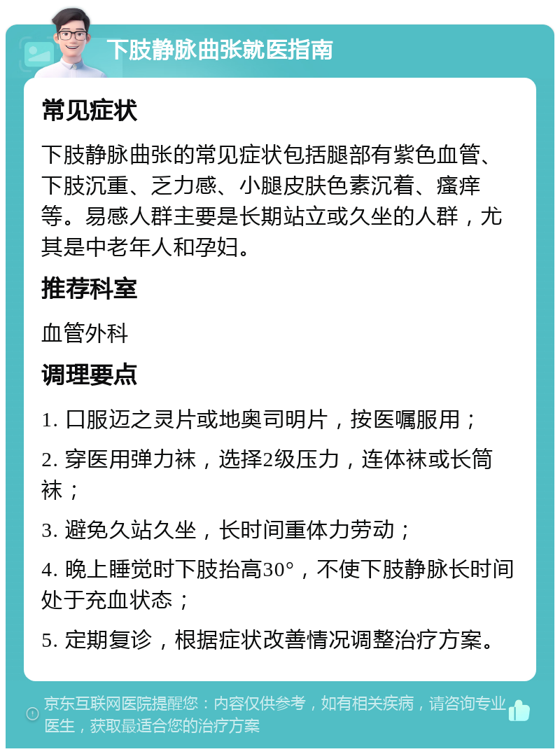 下肢静脉曲张就医指南 常见症状 下肢静脉曲张的常见症状包括腿部有紫色血管、下肢沉重、乏力感、小腿皮肤色素沉着、瘙痒等。易感人群主要是长期站立或久坐的人群，尤其是中老年人和孕妇。 推荐科室 血管外科 调理要点 1. 口服迈之灵片或地奥司明片，按医嘱服用； 2. 穿医用弹力袜，选择2级压力，连体袜或长筒袜； 3. 避免久站久坐，长时间重体力劳动； 4. 晚上睡觉时下肢抬高30°，不使下肢静脉长时间处于充血状态； 5. 定期复诊，根据症状改善情况调整治疗方案。